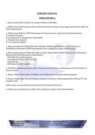 !
EMAIL:linkline.oiltraders@mail.ru
TELEPHONE:+79689413566
ADDRESS:Leontyevskiy pereulok, 22, Moscow , Russia
Federation.
ОГРН: 1063628000480
ИНН: 3631005510
КПП: 363101001
FOB DIP AND PAY
PROCEDURE 2
1. Buyer sends ICPO to Seller on receipt of Seller's Soft Offer.
2. Seller issues draft contract with commercial invoice to buyer, buyer sign and return to seller for
final endorsement.
3. Seller issues Refinery PPOP documents for buyers review, approval and authentication:
A. Product Passport
B. Commitment to Supply from Title holder
C. Product Gost Analysis
D. Pre-Injection Report
4. Buyer provides for Seller their and verifiable VESSEL LOGISTICS ,within 72 hours of
verification of the above PPOP documents at the Loading Port,seller celerity/verify.
5. Buyers Bank releases SBLC/DLC/BG to Sellers Bank, Seller’s Bank Releases 2% Performance
Bond and the POP documents Listed Below:
- DTA (Dip Test Authorisation)
- Fuel Injection Report of Transneft
- Tank Receipt
- SGS Report of the Product.
6. NCNDA is signed and endorsed by all parties involved Upon confirmation of act of transfer in
Buyer's name,
7. Buyer, Title of Ownership Certificate (to be followed by all export documentation)
8. Buyer conduct Dip Test and Lifting commence and Buyer release payment by MT103/TT wire
transfer to the
Seller as per account details mentioned in the Commercial Invoice
9. Seller pays commissions to Seller side and Buyer to Buyer side intermediaries
 