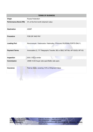 !
TERMS OF BUSINESS
Origin Russia Federation
Performance Bond (PB) 2% of the ﬁrst month shipment value
Destination ASWP
Procedure FOB DIP AND PAY
Loading Port Novorossiysk / Vladivostok / Nakhodka / Primorsk( RUSSIAN PORTS ONLY )
Payment Terms Irrevocable LC, T/T Telegraphic Transfer, BG or SBLC MT760, MT103/23, MT103.
Inspection SGS, CIQ or similar
Commission USD$ 10.00 /buyer side open/Seller side open.
Insurance Paid by Seller, covering 110% of Shipment Value
ОГРН: 1063628000480
ИНН: 3631005510
КПП: 363101001
EMAIL:linkline.oiltraders@mail.ru
TELEPHONE:+79689413566
ADDRESS:Leontyevskiy pereulok, 22, Moscow , Russia
Federation.
 