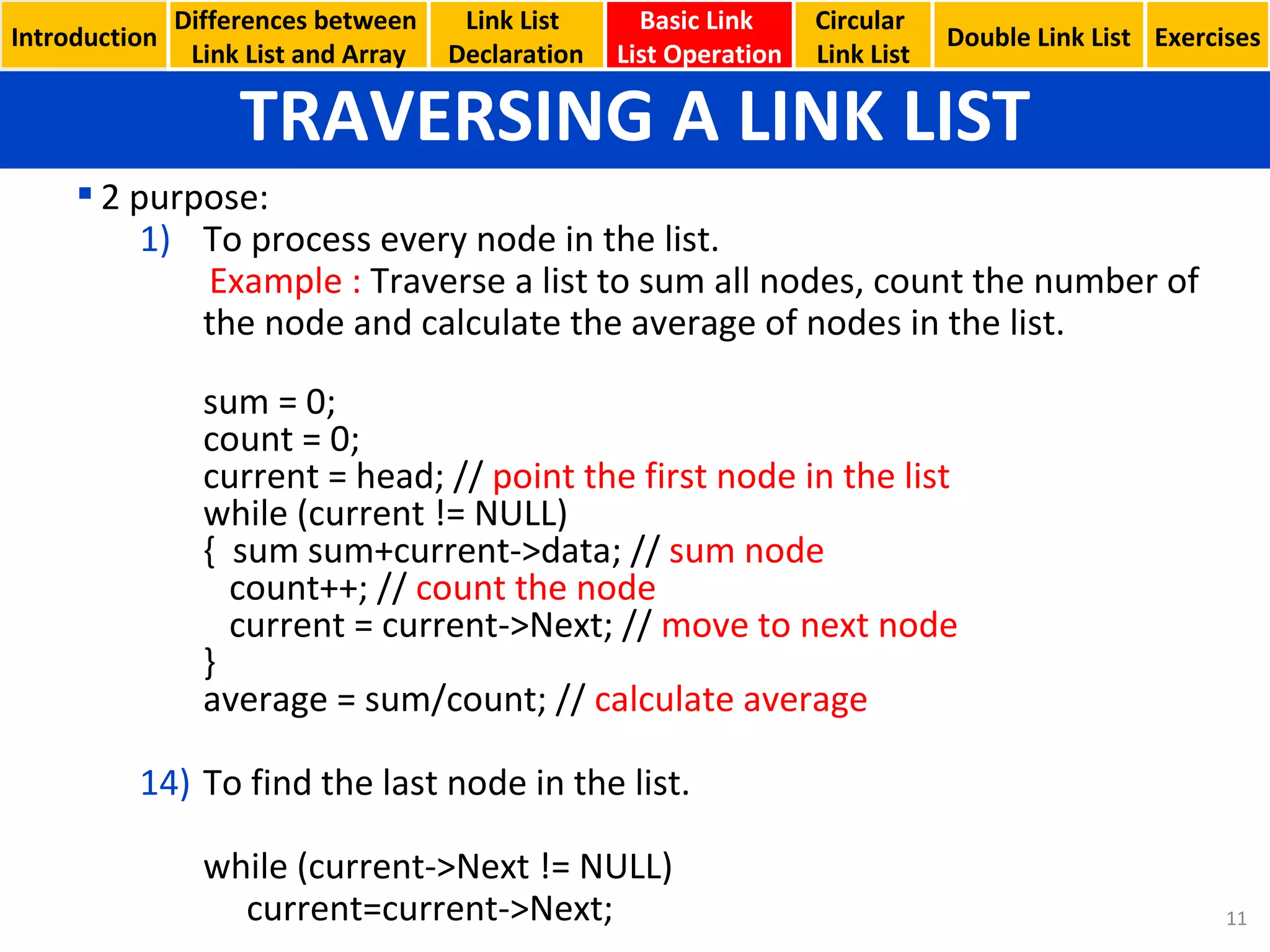 TRAVERSING A LINK LIST Basic Link  List Operation Circular  Link List 2 purpose: To process every node in the list. Example :  Traverse a list to sum all nodes, count the number of the node and calculate the average of nodes in the list. sum = 0; count = 0; current = head; //  point the first node in the list while (current != NULL) {  sum sum+current->data; //  sum node   count++; //  count the node   current = current->Next; //  move to next node } average = sum/count; //  calculate average To find the last node in the list. while (current->Next != NULL)   current=current->Next; Introduction Link List  Declaration Double Link List Exercises Differences between  Link List and Array 