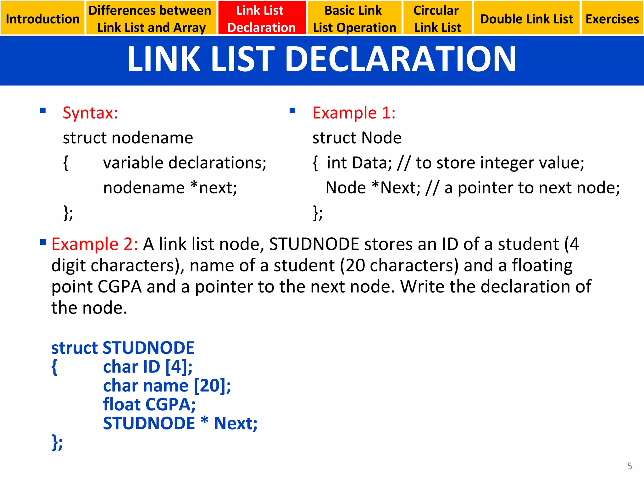 LINK LIST DECLARATION Basic Link  List Operation Circular  Link List Syntax: struct nodename { variable declarations; nodename *next; }; Example 1: struct Node {  int Data; // to store integer value;   Node *Next; // a pointer to next node; }; Example 2:  A link list node, STUDNODE stores an ID of a student (4 digit characters), name of a student (20 characters) and a floating point CGPA and a pointer to the next node. Write the declaration of the node. struct STUDNODE { char ID [4]; char name [20]; float CGPA; STUDNODE * Next; }; Introduction Link List  Declaration Double Link List Exercises Differences between  Link List and Array 