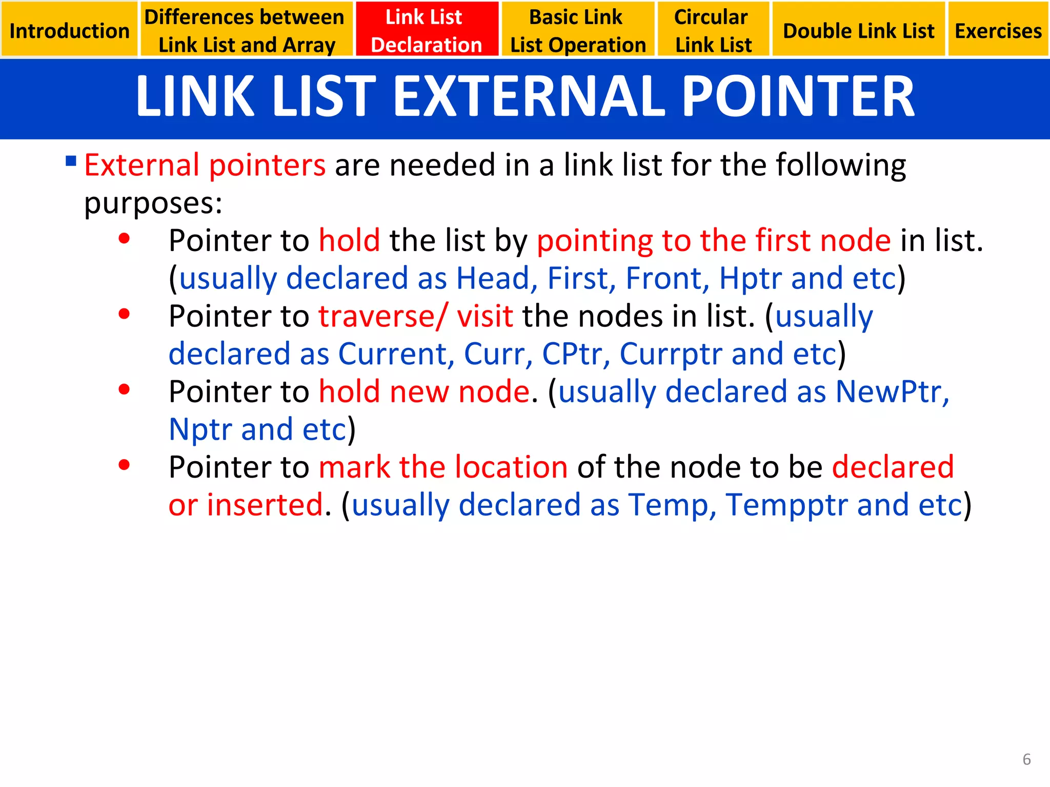LINK LIST EXTERNAL POINTER Basic Link  List Operation Circular  Link List External pointers  are needed in a link list for the following purposes: Pointer to  hold  the list by  pointing to the first node  in list. ( usually declared as Head, First, Front, Hptr and etc ) Pointer to  traverse/ visit  the nodes in list. ( usually declared as Current, Curr, CPtr, Currptr and etc ) Pointer to  hold new node . ( usually declared as NewPtr, Nptr and etc ) Pointer to  mark the location  of the node to be  declared or inserted . ( usually declared as Temp, Tempptr and etc ) Introduction Link List  Declaration Double Link List Exercises Differences between  Link List and Array 