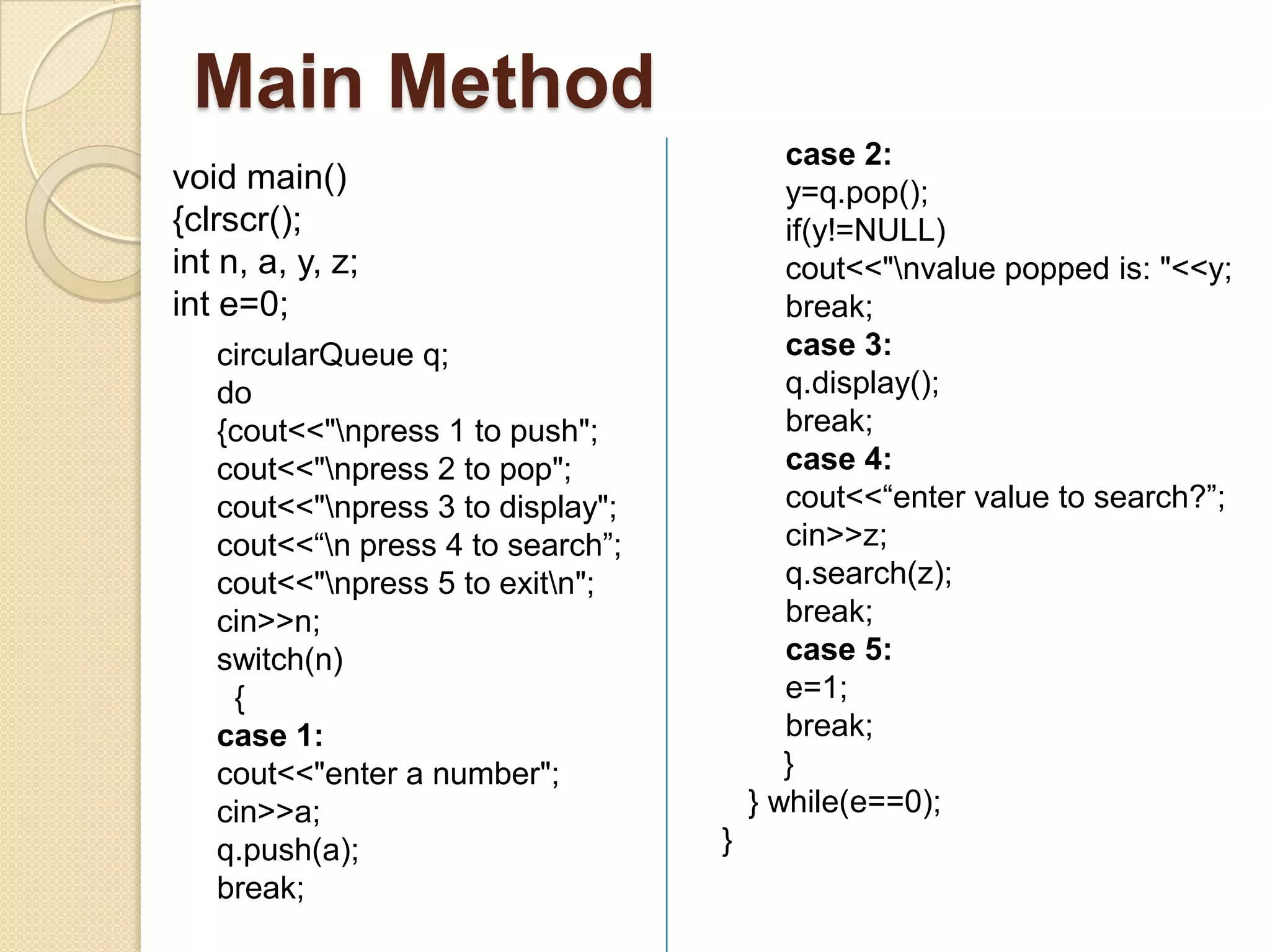 Main Method
                                          case 2:
void main()                               y=q.pop();
{clrscr();                                if(y!=NULL)
int n, a, y, z;                           cout<<"nvalue popped is: "<<y;
int e=0;                                  break;
   circularQueue q;                       case 3:
   do                                     q.display();
   {cout<<"npress 1 to push";            break;
   cout<<"npress 2 to pop";              case 4:
   cout<<"npress 3 to display";          cout<<“enter value to search?”;
   cout<<“n press 4 to search”;          cin>>z;
   cout<<"npress 5 to exitn";           q.search(z);
   cin>>n;                                break;
   switch(n)                              case 5:
    {                                     e=1;
   case 1:                                break;
   cout<<"enter a number";                }
   cin>>a;                             } while(e==0);
   q.push(a);                      }
   break;
 