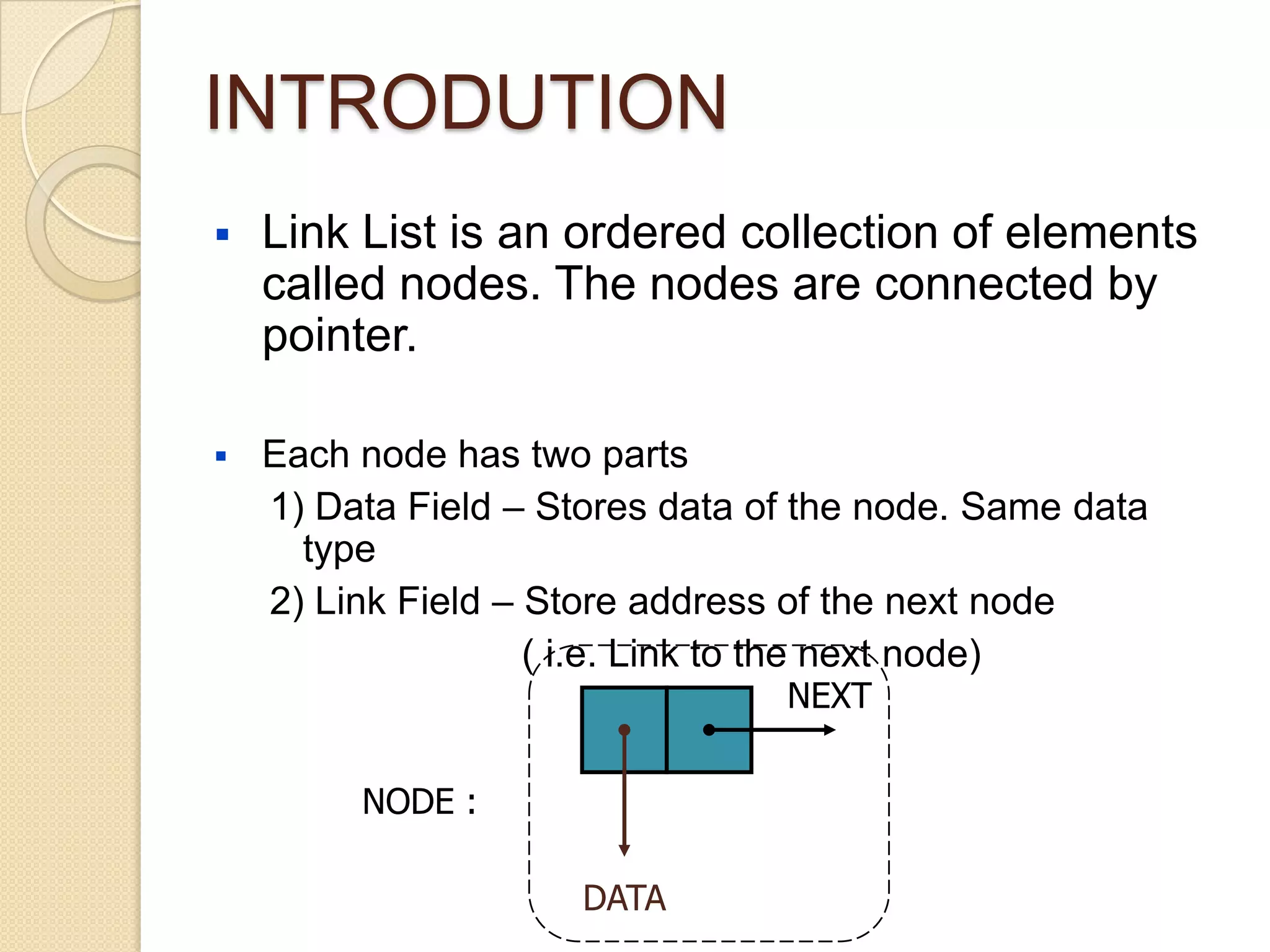 INTRODUTION
   Link List is an ordered collection of elements
    called nodes. The nodes are connected by
    pointer.

   Each node has two parts
    1) Data Field – Stores data of the node. Same data
      type
    2) Link Field – Store address of the next node
                    ( i.e. Link to the next node)
                                 NEXT

         NODE :

                      DATA
 