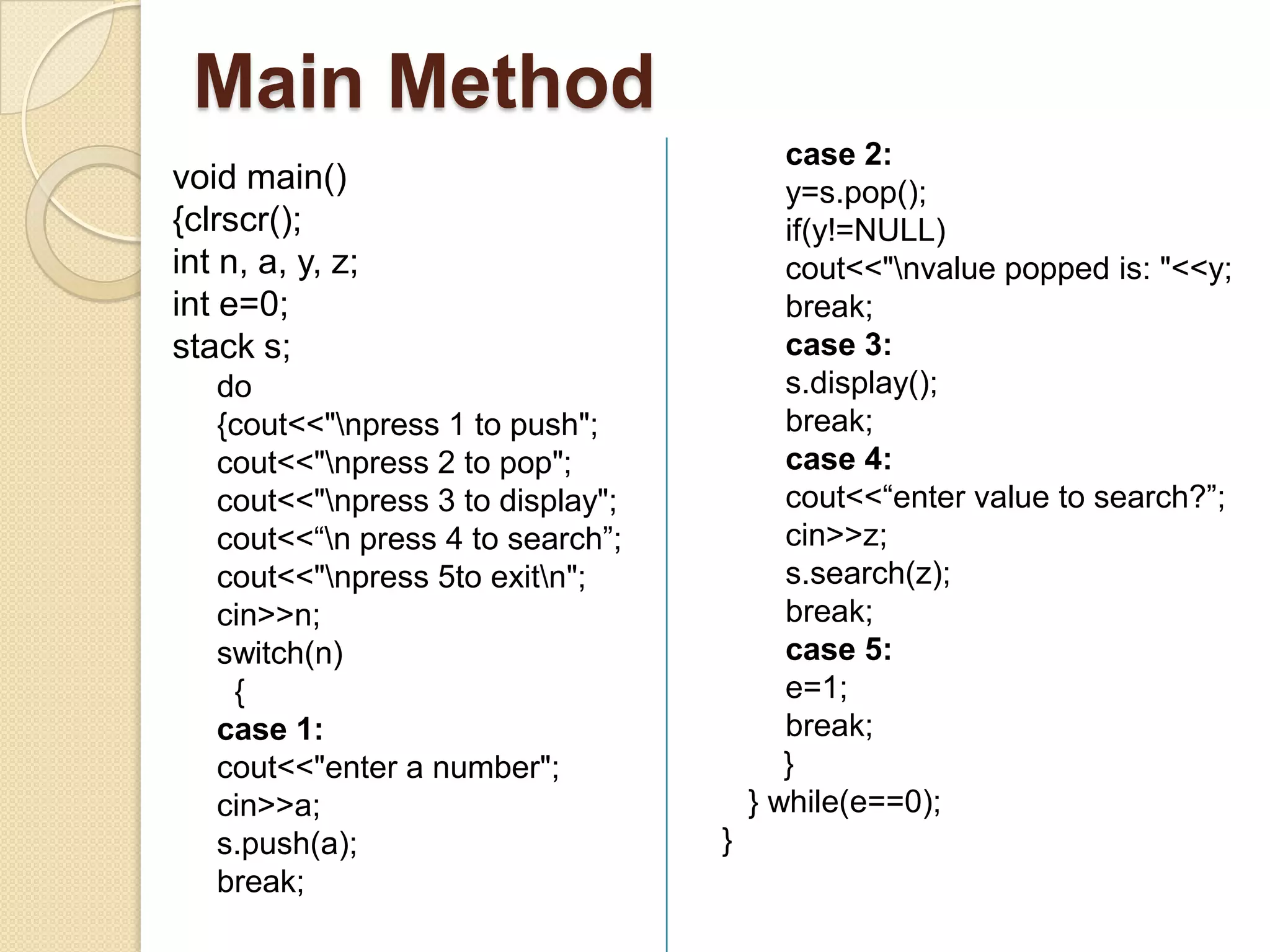 Main Method
                                          case 2:
void main()                               y=s.pop();
{clrscr();                                if(y!=NULL)
int n, a, y, z;                           cout<<"nvalue popped is: "<<y;
int e=0;                                  break;
stack s;                                  case 3:
   do                                     s.display();
   {cout<<"npress 1 to push";            break;
   cout<<"npress 2 to pop";              case 4:
   cout<<"npress 3 to display";          cout<<“enter value to search?”;
   cout<<“n press 4 to search”;          cin>>z;
   cout<<"npress 5to exitn";            s.search(z);
   cin>>n;                                break;
   switch(n)                              case 5:
    {                                     e=1;
   case 1:                                break;
   cout<<"enter a number";                }
   cin>>a;                             } while(e==0);
   s.push(a);                      }
   break;
 