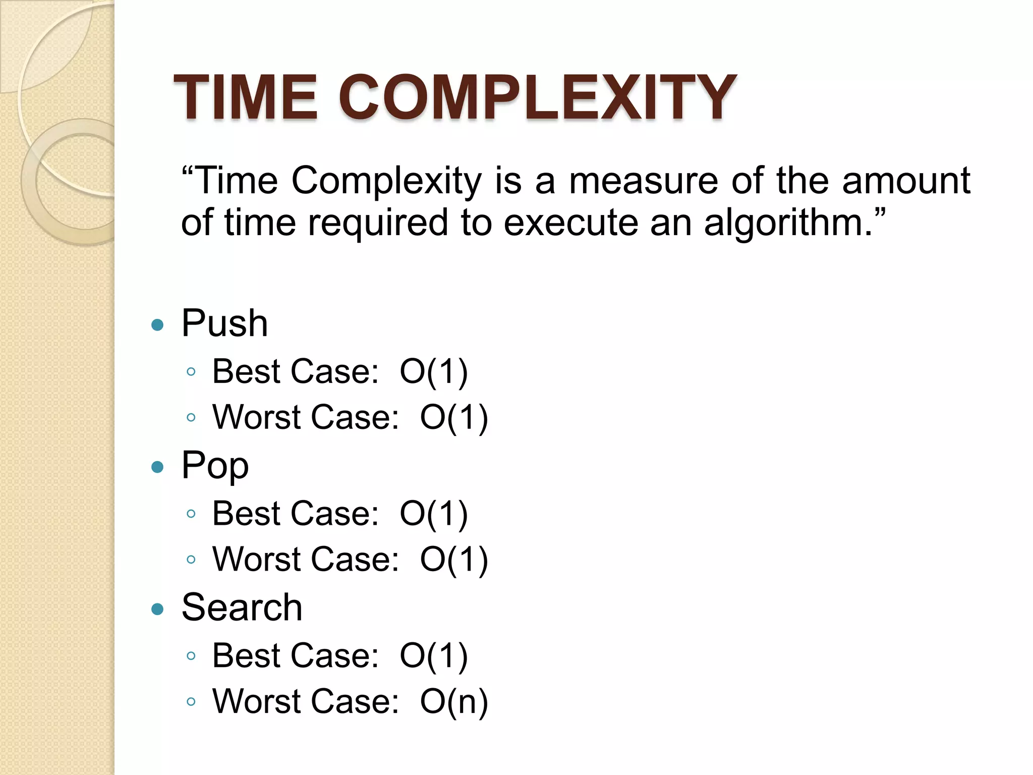 TIME COMPLEXITY
    “Time Complexity is a measure of the amount
    of time required to execute an algorithm.”

   Push
    ◦ Best Case: O(1)
    ◦ Worst Case: O(1)
   Pop
    ◦ Best Case: O(1)
    ◦ Worst Case: O(1)
   Search
    ◦ Best Case: O(1)
    ◦ Worst Case: O(n)
 