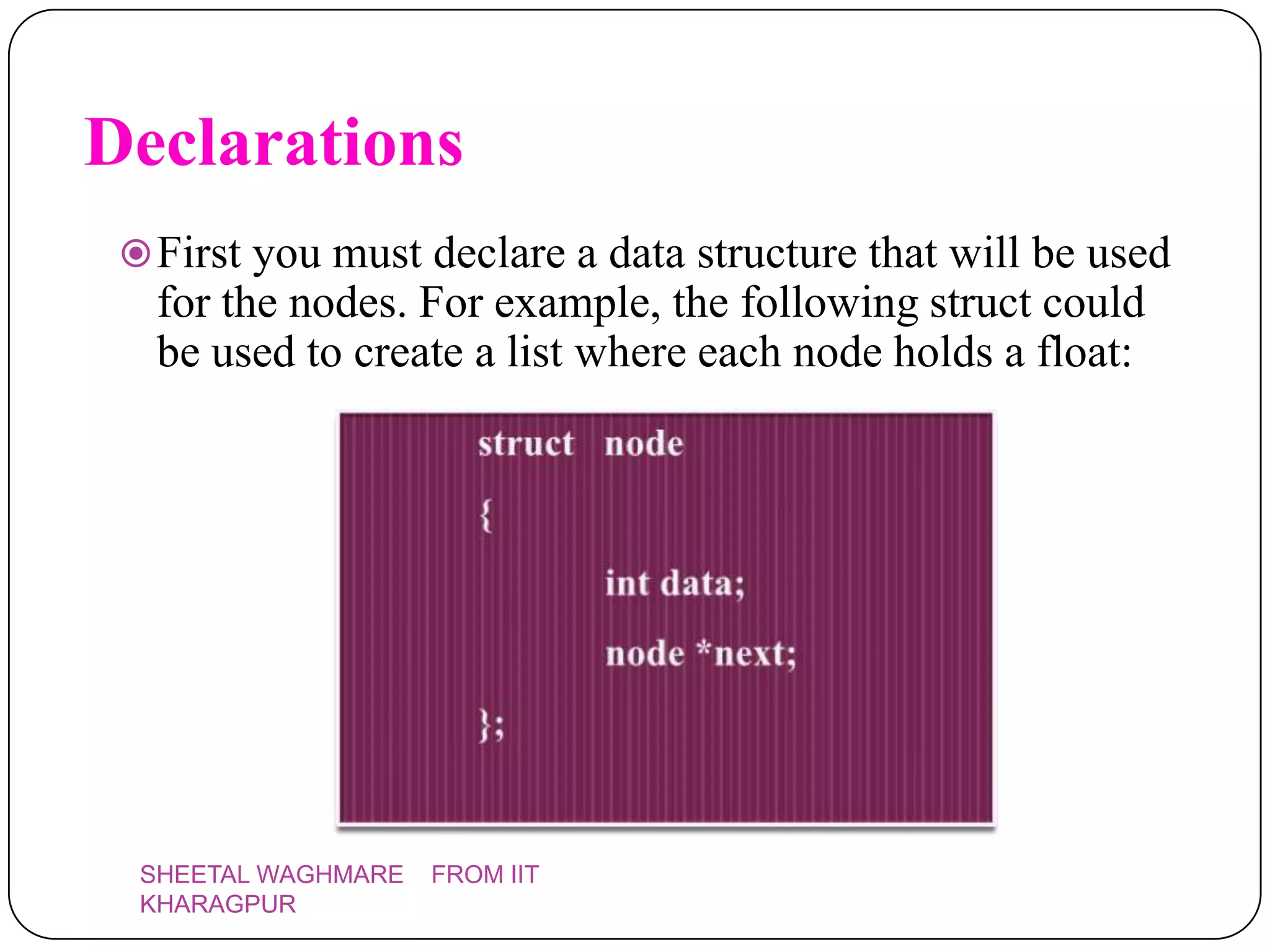 Declarations
  First you must declare a data structure that will be used
   for the nodes. For example, the following struct could
   be used to create a list where each node holds a float:




  SHEETAL WAGHMARE   FROM IIT
  KHARAGPUR
 