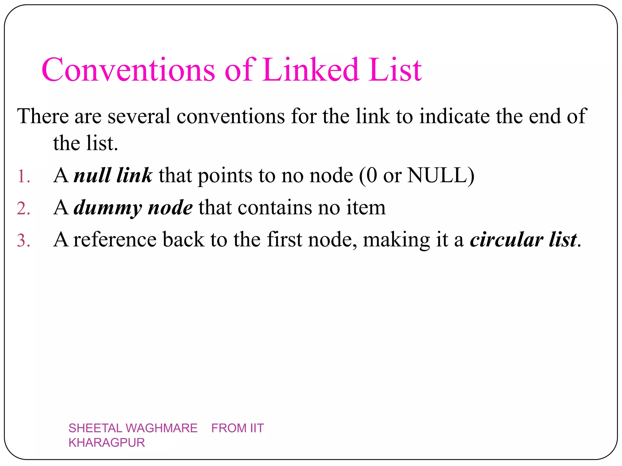 Conventions of Linked List
There are several conventions for the link to indicate the end of
   the list.
1. A null link that points to no node (0 or NULL)
2. A dummy node that contains no item
3. A reference back to the first node, making it a circular list.




     SHEETAL WAGHMARE   FROM IIT
     KHARAGPUR
 