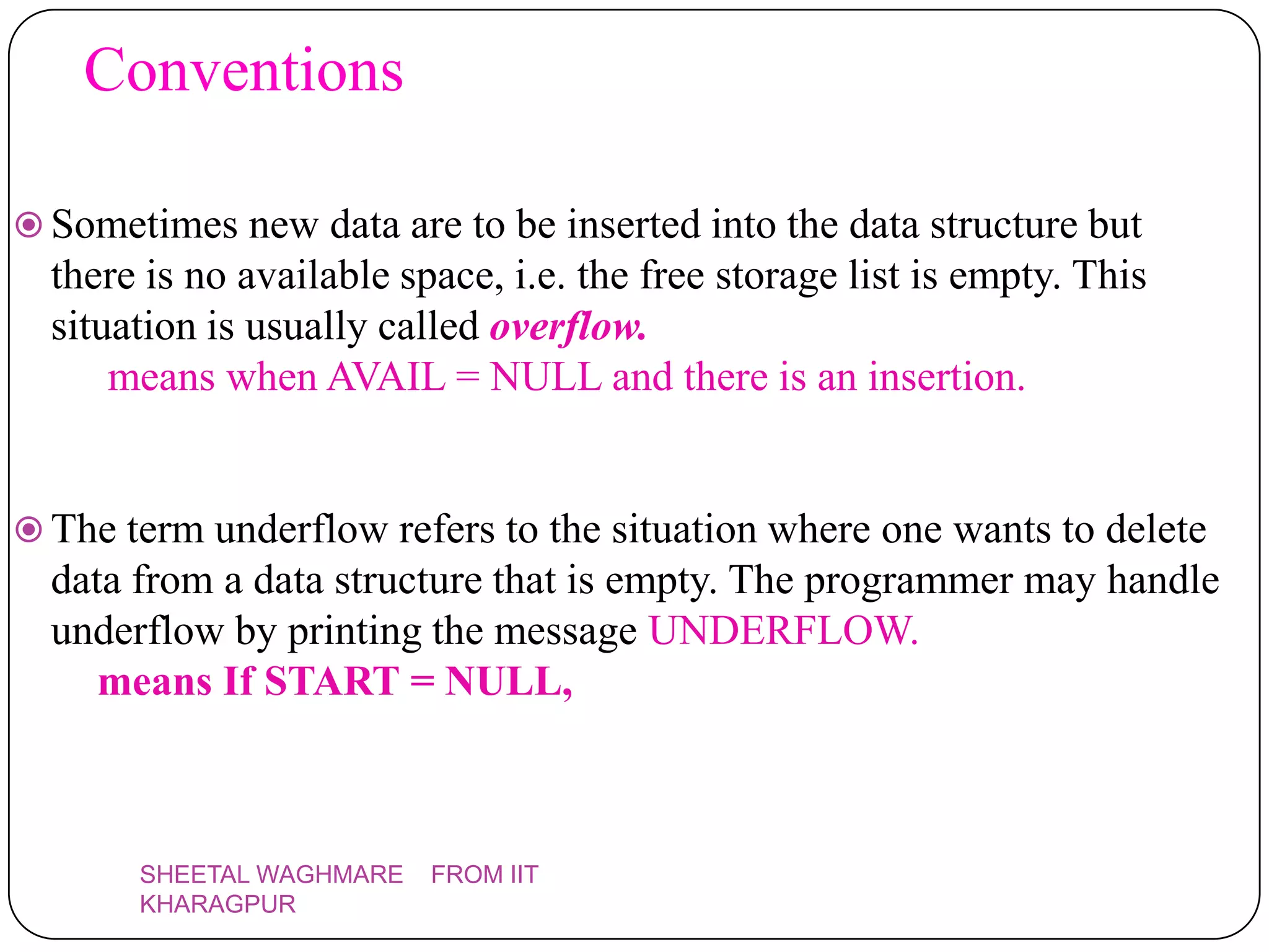 Conventions

 Sometimes new data are to be inserted into the data structure but
  there is no available space, i.e. the free storage list is empty. This
  situation is usually called overflow.
      means when AVAIL = NULL and there is an insertion.


 The term underflow refers to the situation where one wants to delete
  data from a data structure that is empty. The programmer may handle
  underflow by printing the message UNDERFLOW.
     means If START = NULL,



       SHEETAL WAGHMARE   FROM IIT
       KHARAGPUR
 