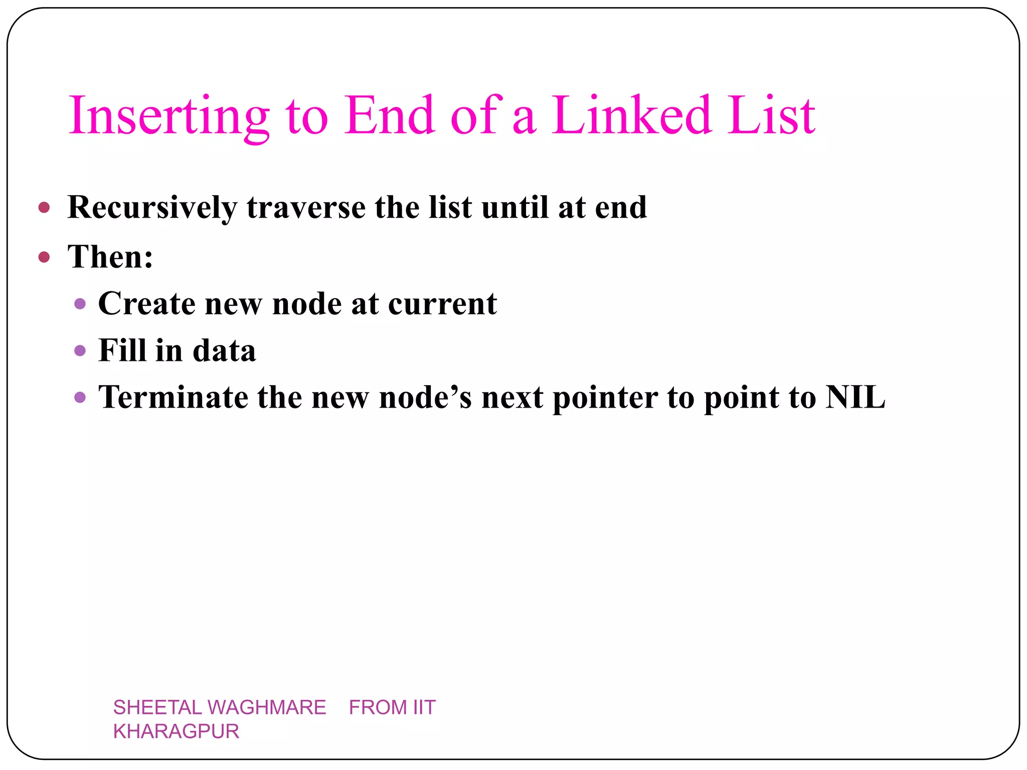 Inserting to End of a Linked List
 Recursively traverse the list until at end
 Then:
   Create new node at current
   Fill in data
   Terminate the new node’s next pointer to point to NIL




     SHEETAL WAGHMARE   FROM IIT
     KHARAGPUR
 