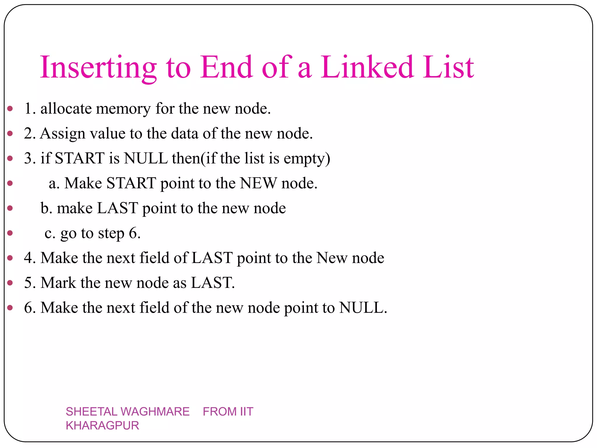 Inserting to End of a Linked List
 1. allocate memory for the new node.
 2. Assign value to the data of the new node.
 3. if START is NULL then(if the list is empty)
       a. Make START point to the NEW node.
      b. make LAST point to the new node
      c. go to step 6.
   4. Make the next field of LAST point to the New node
   5. Mark the new node as LAST.
   6. Make the next field of the new node point to NULL.




          SHEETAL WAGHMARE    FROM IIT
          KHARAGPUR
 