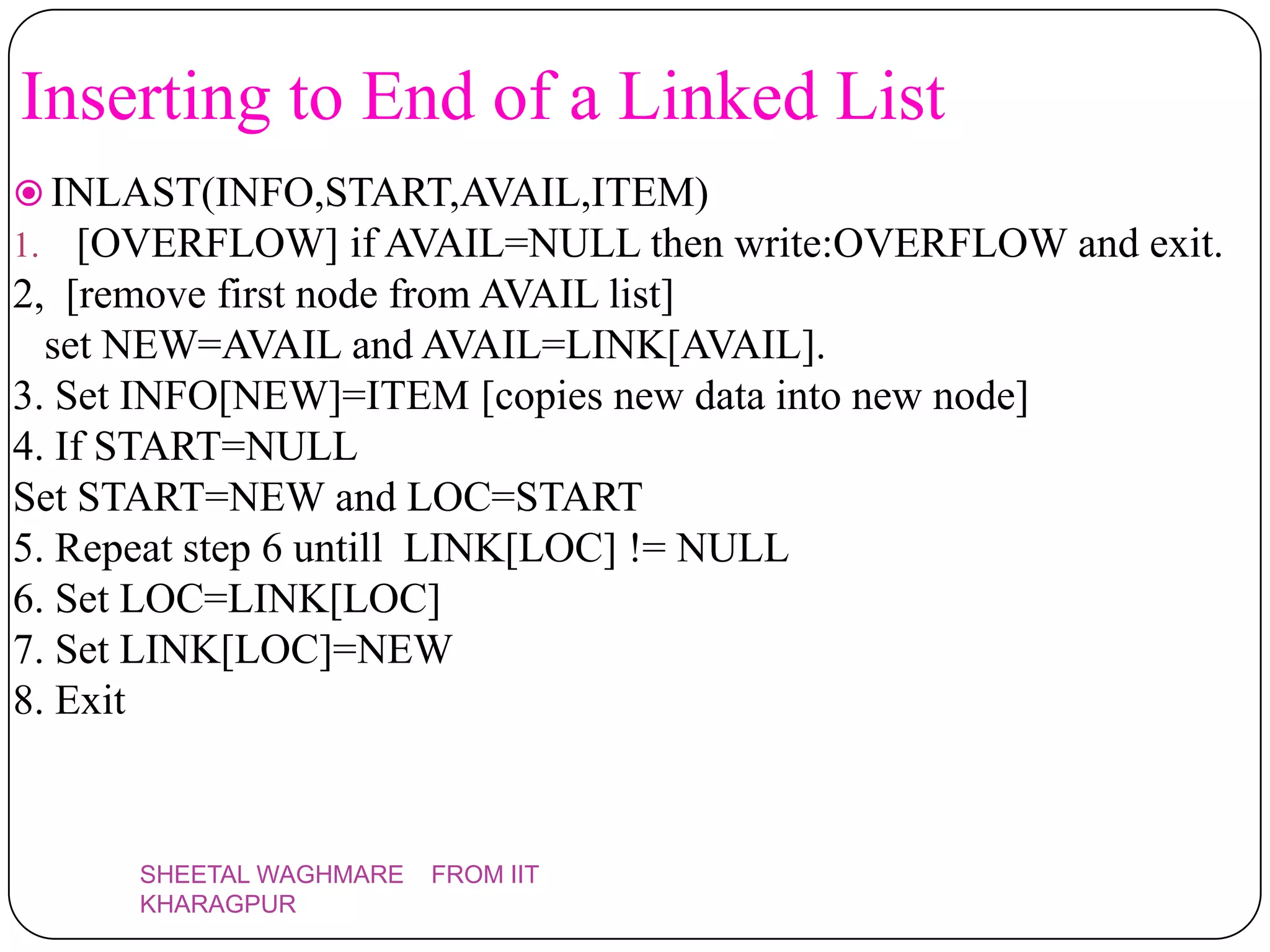 Inserting to End of a Linked List
 INLAST(INFO,START,AVAIL,ITEM)
1. [OVERFLOW] if AVAIL=NULL then write:OVERFLOW and exit.
2, [remove first node from AVAIL list]
  set NEW=AVAIL and AVAIL=LINK[AVAIL].
3. Set INFO[NEW]=ITEM [copies new data into new node]
4. If START=NULL
Set START=NEW and LOC=START
5. Repeat step 6 untill LINK[LOC] != NULL
6. Set LOC=LINK[LOC]
7. Set LINK[LOC]=NEW
8. Exit



      SHEETAL WAGHMARE   FROM IIT
      KHARAGPUR
 