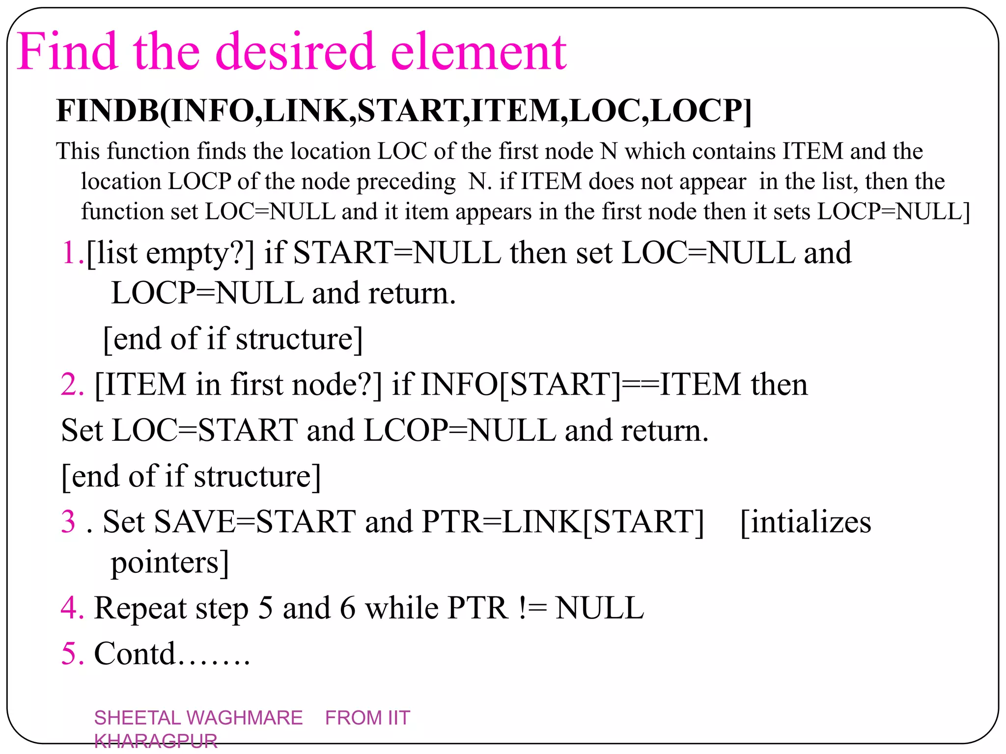 Find the desired element
 FINDB(INFO,LINK,START,ITEM,LOC,LOCP]
 This function finds the location LOC of the first node N which contains ITEM and the
   location LOCP of the node preceding N. if ITEM does not appear in the list, then the
   function set LOC=NULL and it item appears in the first node then it sets LOCP=NULL]
 1.[list empty?] if START=NULL then set LOC=NULL and
      LOCP=NULL and return.
     [end of if structure]
 2. [ITEM in first node?] if INFO[START]==ITEM then
 Set LOC=START and LCOP=NULL and return.
 [end of if structure]
 3 . Set SAVE=START and PTR=LINK[START] [intializes
      pointers]
 4. Repeat step 5 and 6 while PTR != NULL
 5. Contd…….
    SHEETAL WAGHMARE      FROM IIT
    KHARAGPUR
 