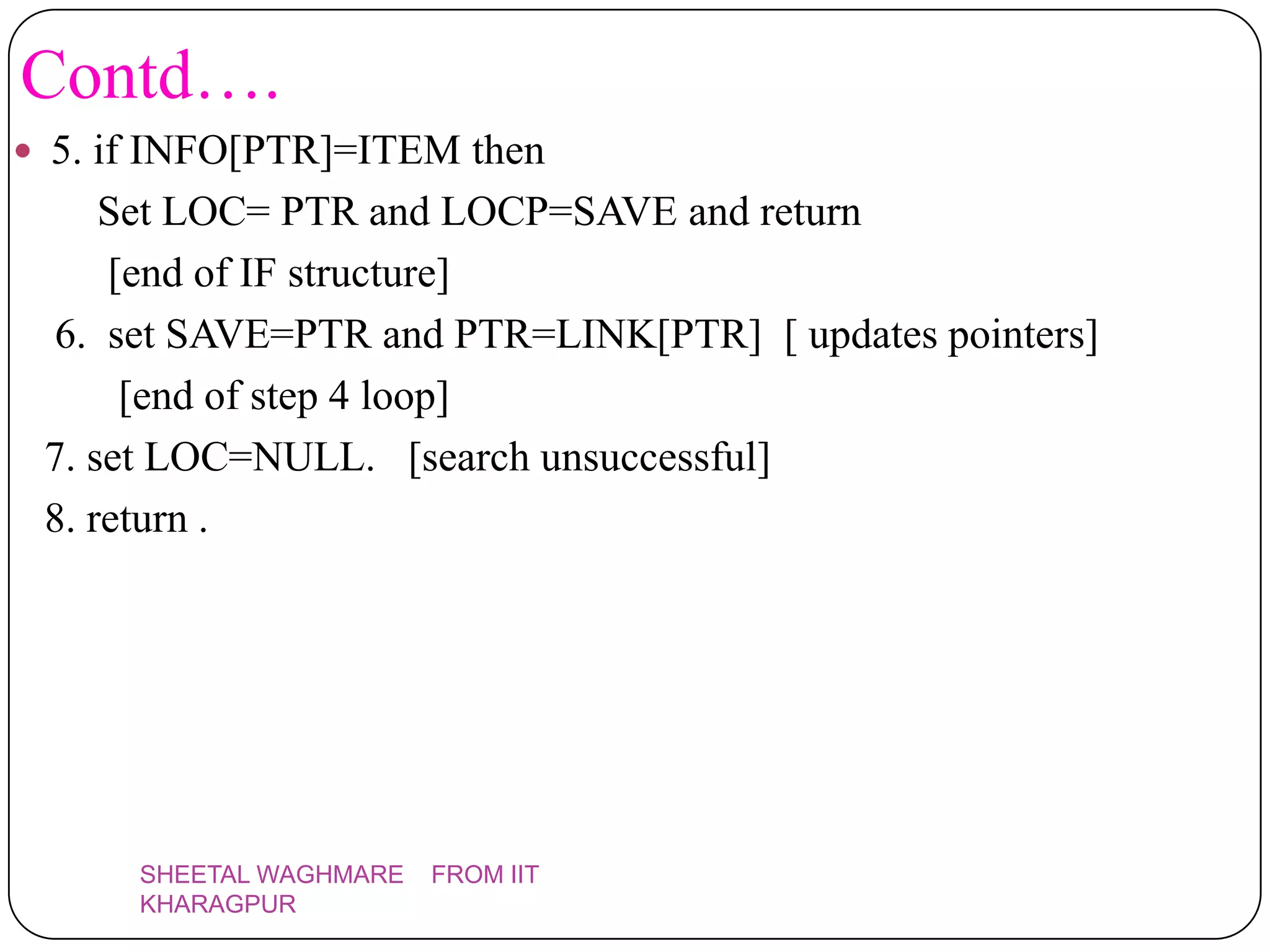 Contd….
 5. if INFO[PTR]=ITEM then
     Set LOC= PTR and LOCP=SAVE and return
     [end of IF structure]
  6. set SAVE=PTR and PTR=LINK[PTR] [ updates pointers]
      [end of step 4 loop]
 7. set LOC=NULL. [search unsuccessful]
 8. return .




      SHEETAL WAGHMARE   FROM IIT
      KHARAGPUR
 