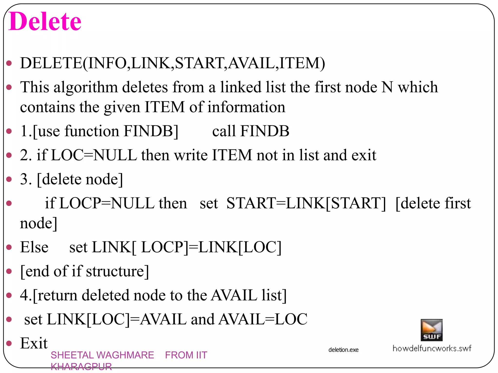 Delete
 DELETE(INFO,LINK,START,AVAIL,ITEM)
 This algorithm deletes from a linked list the first node N which
    contains the given ITEM of information
   1.[use function FINDB]        call FINDB
   2. if LOC=NULL then write ITEM not in list and exit
   3. [delete node]
        if LOCP=NULL then set START=LINK[START] [delete first
    node]
   Else set LINK[ LOCP]=LINK[LOC]
   [end of if structure]
   4.[return deleted node to the AVAIL list]
    set LINK[LOC]=AVAIL and AVAIL=LOC
   Exit                                         deletion.exe
       SHEETAL WAGHMARE   FROM IIT
       KHARAGPUR
 