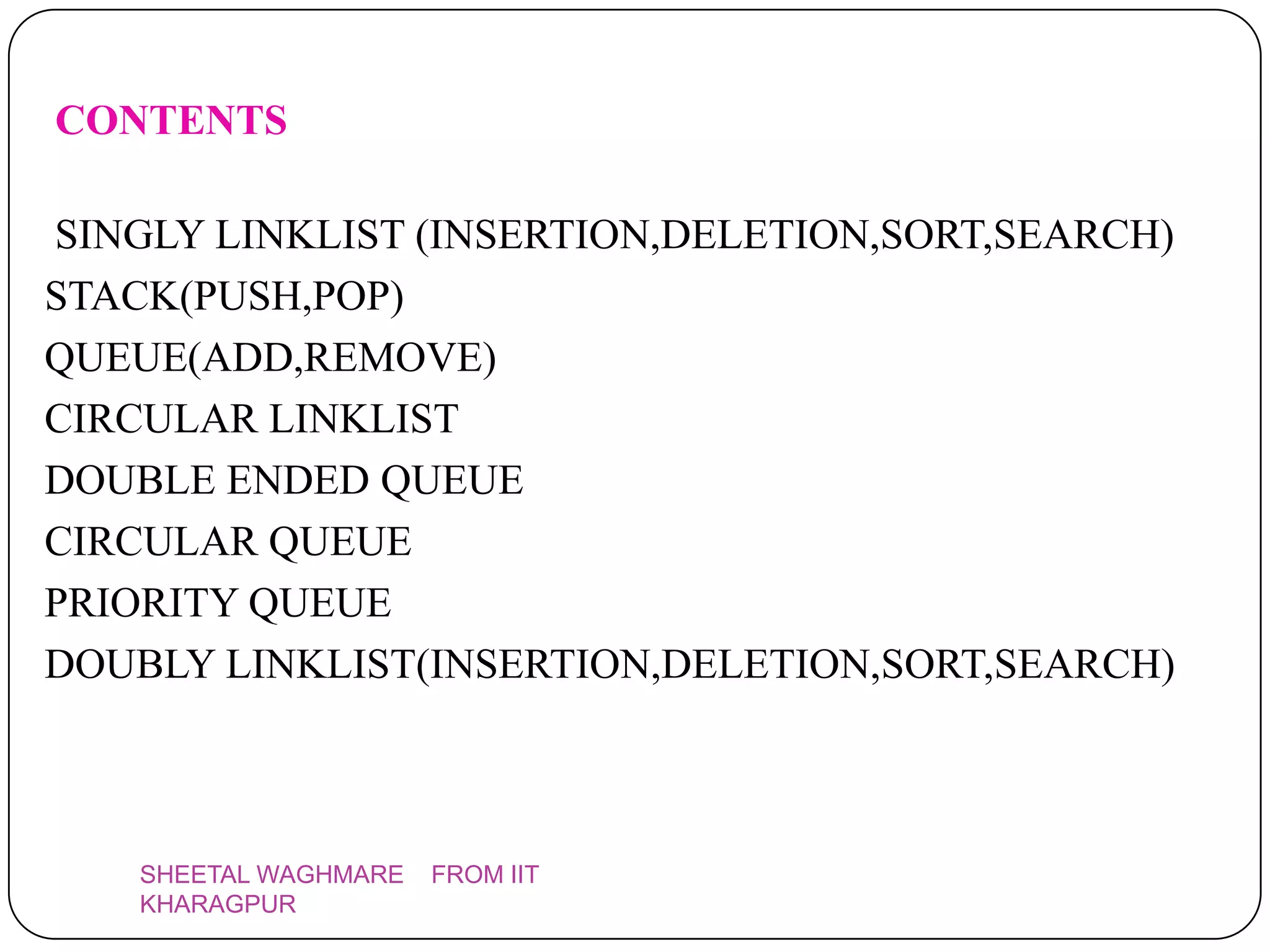 CONTENTS

SINGLY LINKLIST (INSERTION,DELETION,SORT,SEARCH)
STACK(PUSH,POP)
QUEUE(ADD,REMOVE)
CIRCULAR LINKLIST
DOUBLE ENDED QUEUE
CIRCULAR QUEUE
PRIORITY QUEUE
DOUBLY LINKLIST(INSERTION,DELETION,SORT,SEARCH)



    SHEETAL WAGHMARE   FROM IIT
    KHARAGPUR
 