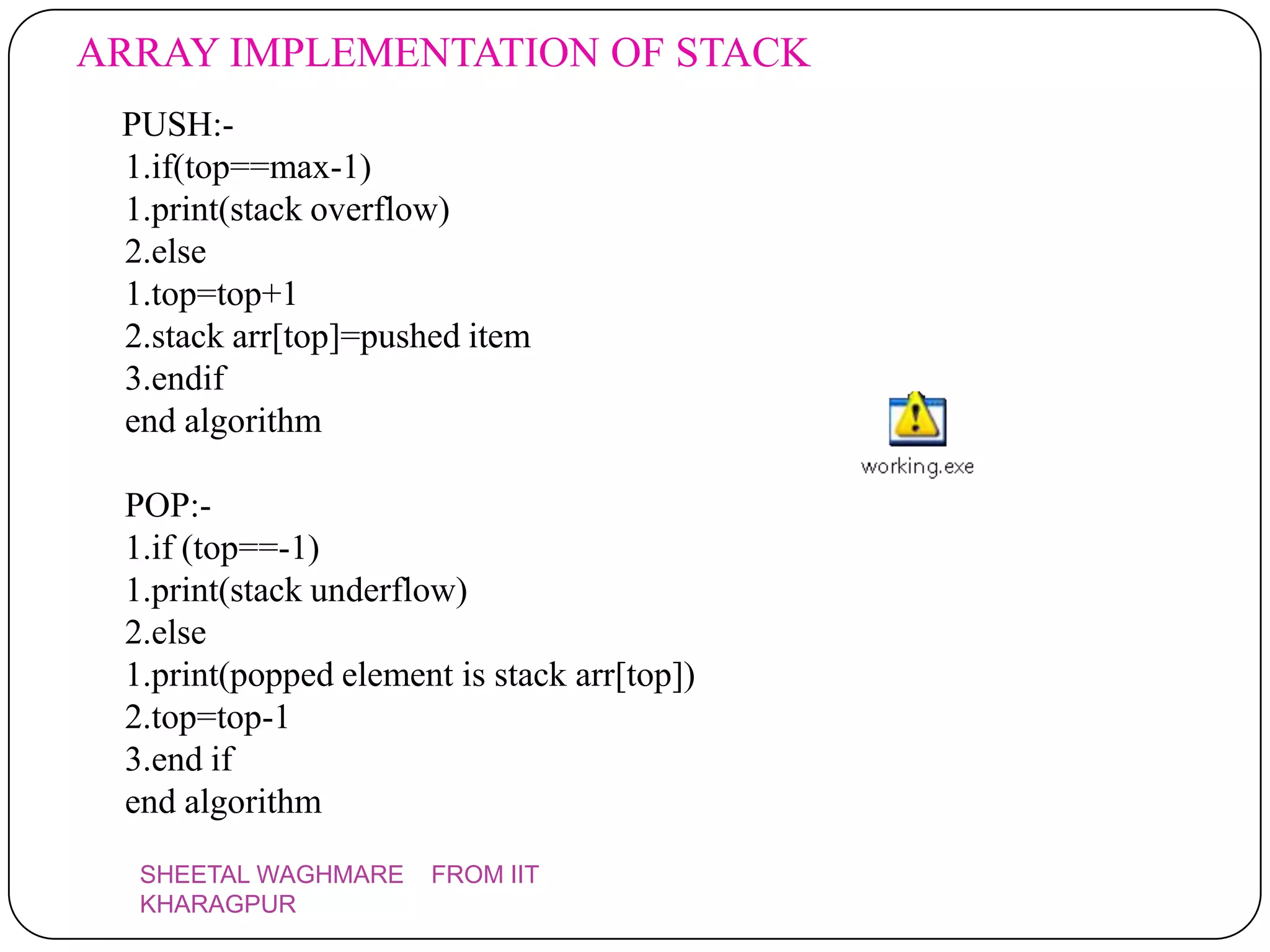ARRAY IMPLEMENTATION OF STACK
 PUSH:-
 1.if(top==max-1)
 1.print(stack overflow)
 2.else
 1.top=top+1
 2.stack arr[top]=pushed item
 3.endif
 end algorithm

 POP:-
 1.if (top==-1)
 1.print(stack underflow)
 2.else
 1.print(popped element is stack arr[top])
 2.top=top-1
 3.end if
 end algorithm
  SHEETAL WAGHMARE     FROM IIT
  KHARAGPUR
 