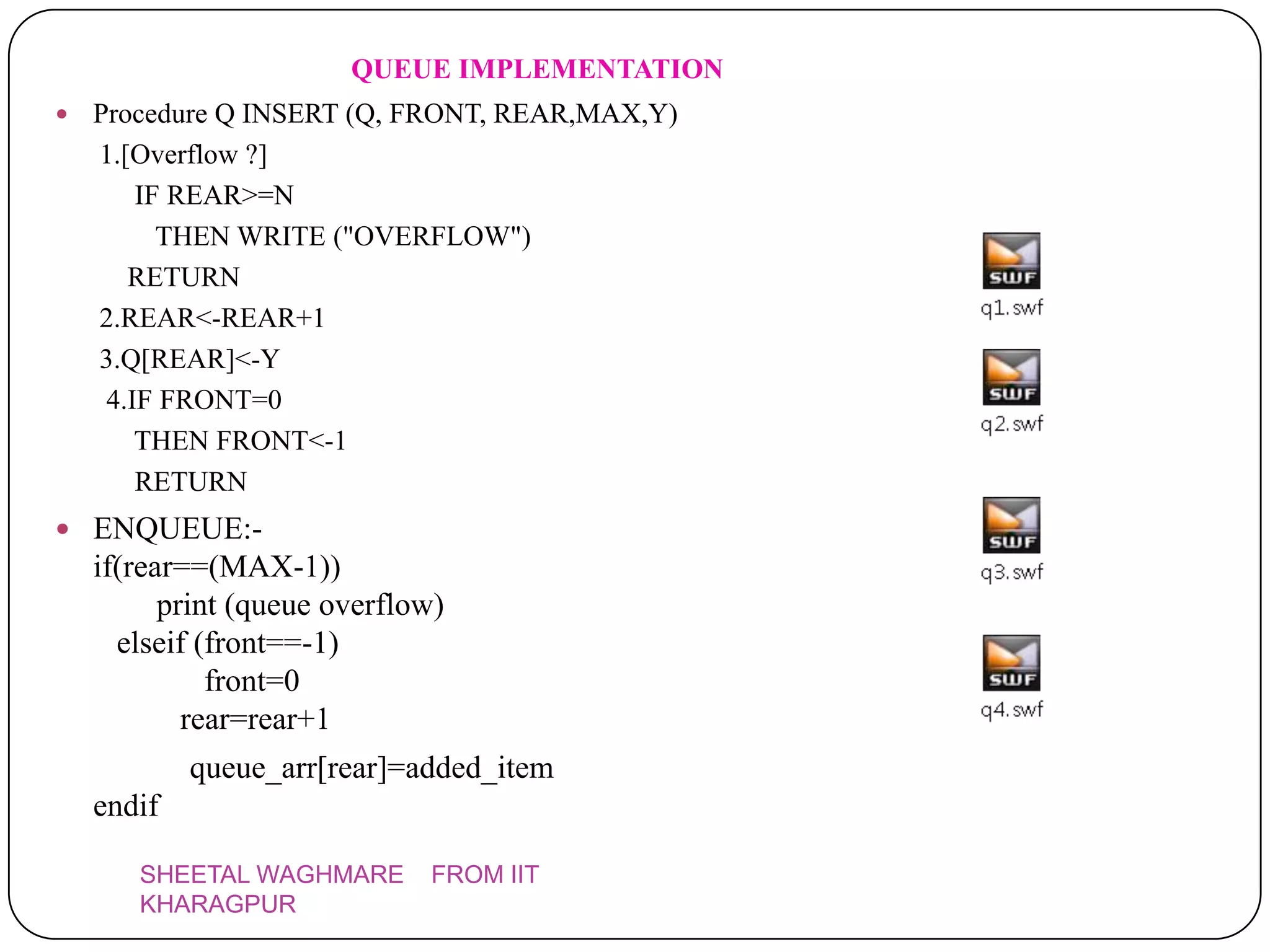 QUEUE IMPLEMENTATION
   Procedure Q INSERT (Q, FRONT, REAR,MAX,Y)
    1.[Overflow ?]
        IF REAR>=N
          THEN WRITE ("OVERFLOW")
       RETURN
    2.REAR<-REAR+1
    3.Q[REAR]<-Y
     4.IF FRONT=0
        THEN FRONT<-1
        RETURN
 ENQUEUE:-
    if(rear==(MAX-1))
          print (queue overflow)
      elseif (front==-1)
              front=0
            rear=rear+1
            queue_arr[rear]=added_item
    endif

       SHEETAL WAGHMARE       FROM IIT
       KHARAGPUR
 