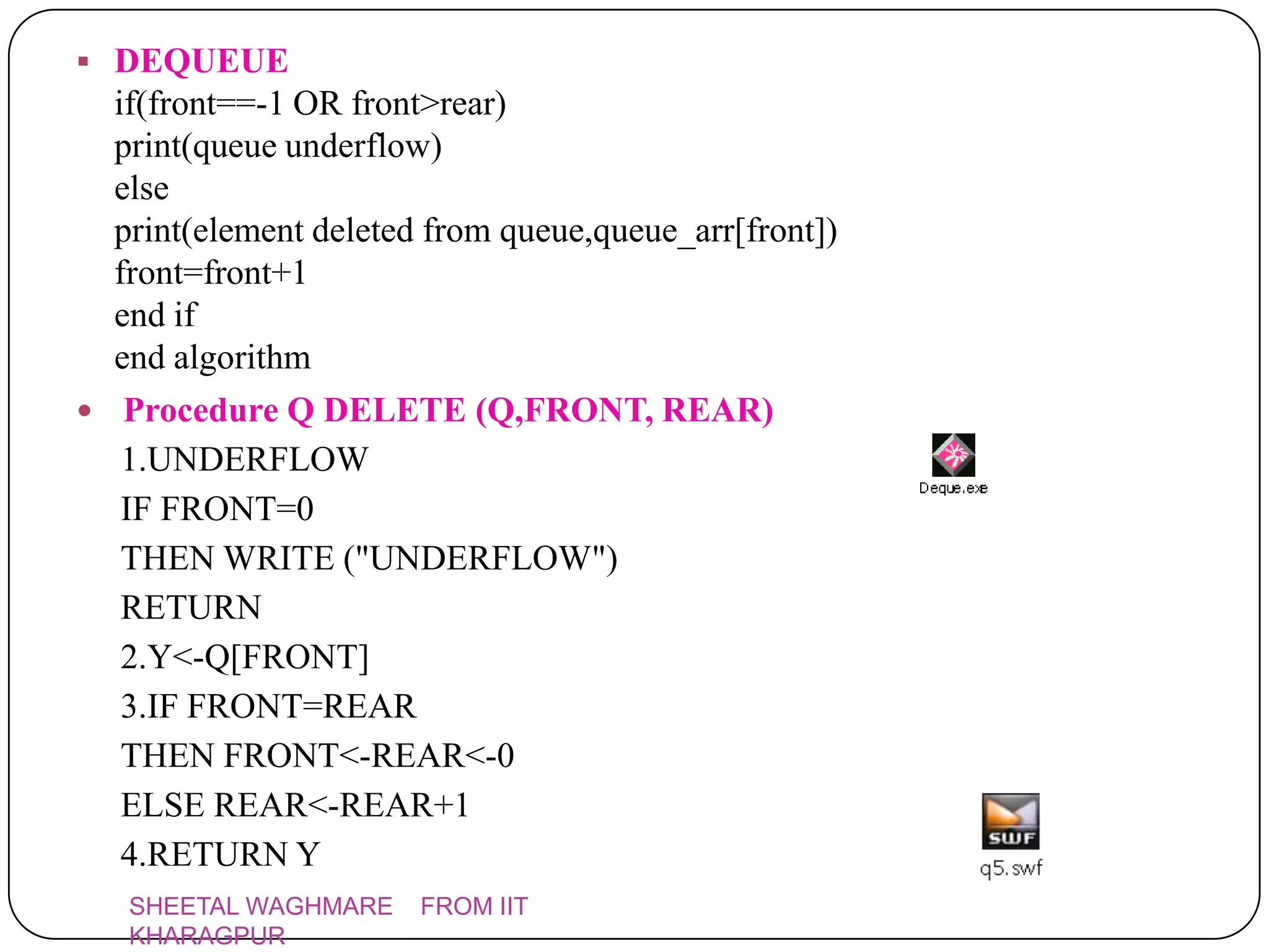  DEQUEUE
  if(front==-1 OR front>rear)
  print(queue underflow)
  else
  print(element deleted from queue,queue_arr[front])
  front=front+1
  end if
  end algorithm
 Procedure Q DELETE (Q,FRONT, REAR)
   1.UNDERFLOW
   IF FRONT=0
   THEN WRITE ("UNDERFLOW")
   RETURN
   2.Y<-Q[FRONT]
   3.IF FRONT=REAR
   THEN FRONT<-REAR<-0
   ELSE REAR<-REAR+1
   4.RETURN Y
   SHEETAL WAGHMARE    FROM IIT
   KHARAGPUR
 