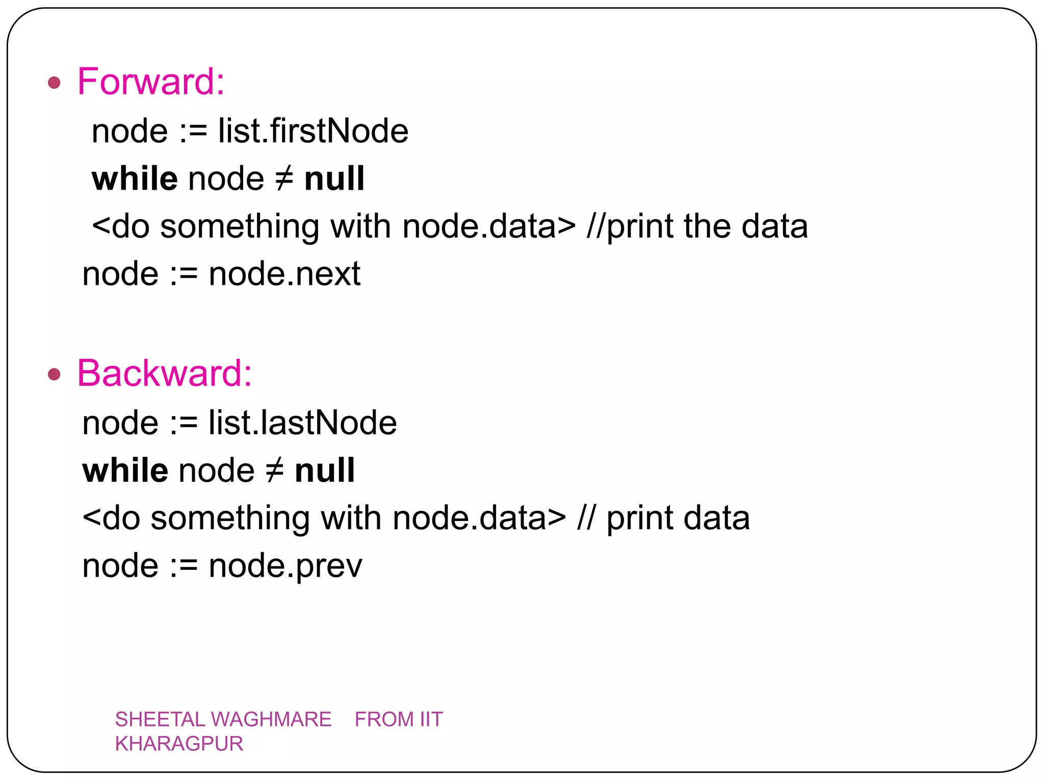  Forward:
  node := list.firstNode
  while node ≠ null
  <do something with node.data> //print the data
  node := node.next

 Backward:
  node := list.lastNode
  while node ≠ null
  <do something with node.data> // print data
  node := node.prev



    SHEETAL WAGHMARE   FROM IIT
    KHARAGPUR
 
