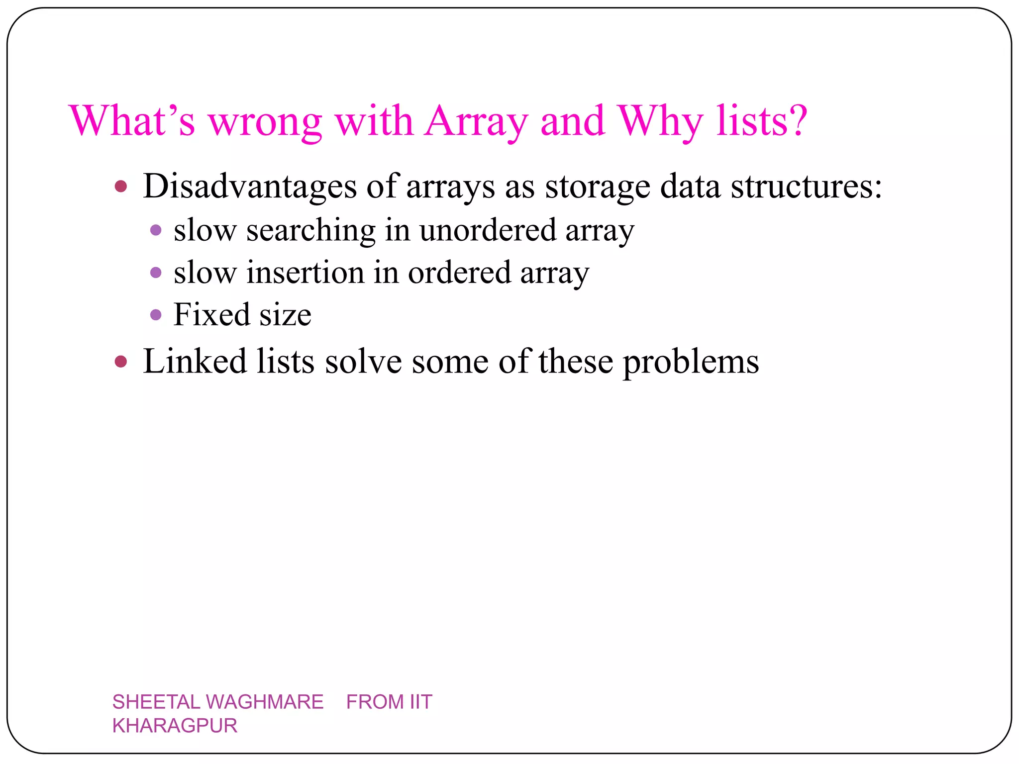 What’s wrong with Array and Why lists?
   Disadvantages of arrays as storage data structures:
     slow searching in unordered array
     slow insertion in ordered array
     Fixed size
   Linked lists solve some of these problems




  SHEETAL WAGHMARE   FROM IIT
  KHARAGPUR
 