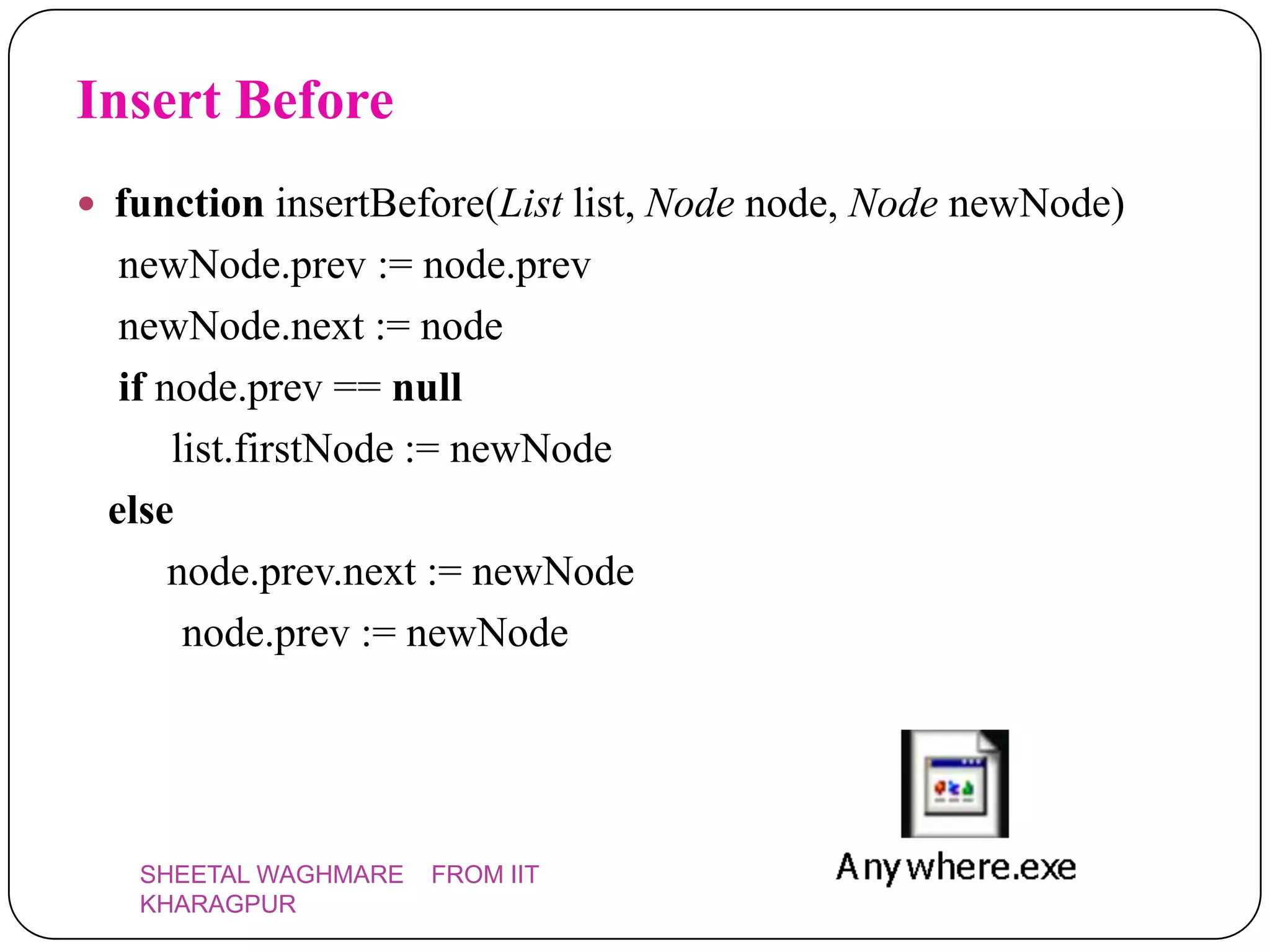 Insert Before
 function insertBefore(List list, Node node, Node newNode)
  newNode.prev := node.prev
  newNode.next := node
  if node.prev == null
      list.firstNode := newNode
 else
      node.prev.next := newNode
       node.prev := newNode




   SHEETAL WAGHMARE   FROM IIT
   KHARAGPUR
 