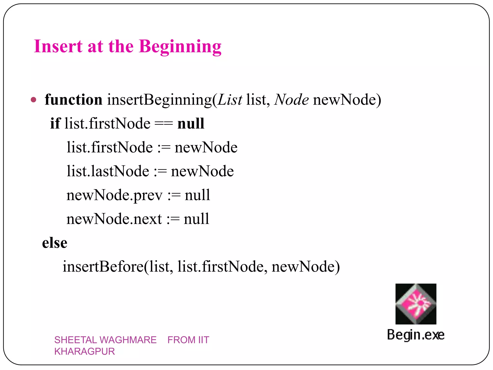Insert at the Beginning

 function insertBeginning(List list, Node newNode)
  if list.firstNode == null
      list.firstNode := newNode
      list.lastNode := newNode
      newNode.prev := null
      newNode.next := null
 else
     insertBefore(list, list.firstNode, newNode)



   SHEETAL WAGHMARE   FROM IIT
   KHARAGPUR
 