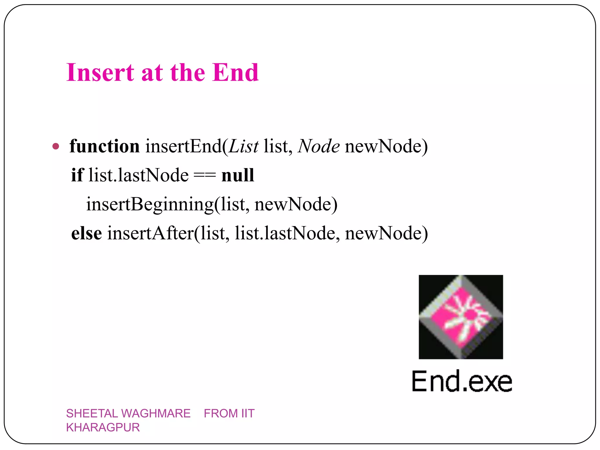 Insert at the End

 function insertEnd(List list, Node newNode)
  if list.lastNode == null
     insertBeginning(list, newNode)
  else insertAfter(list, list.lastNode, newNode)




 SHEETAL WAGHMARE   FROM IIT
 KHARAGPUR
 