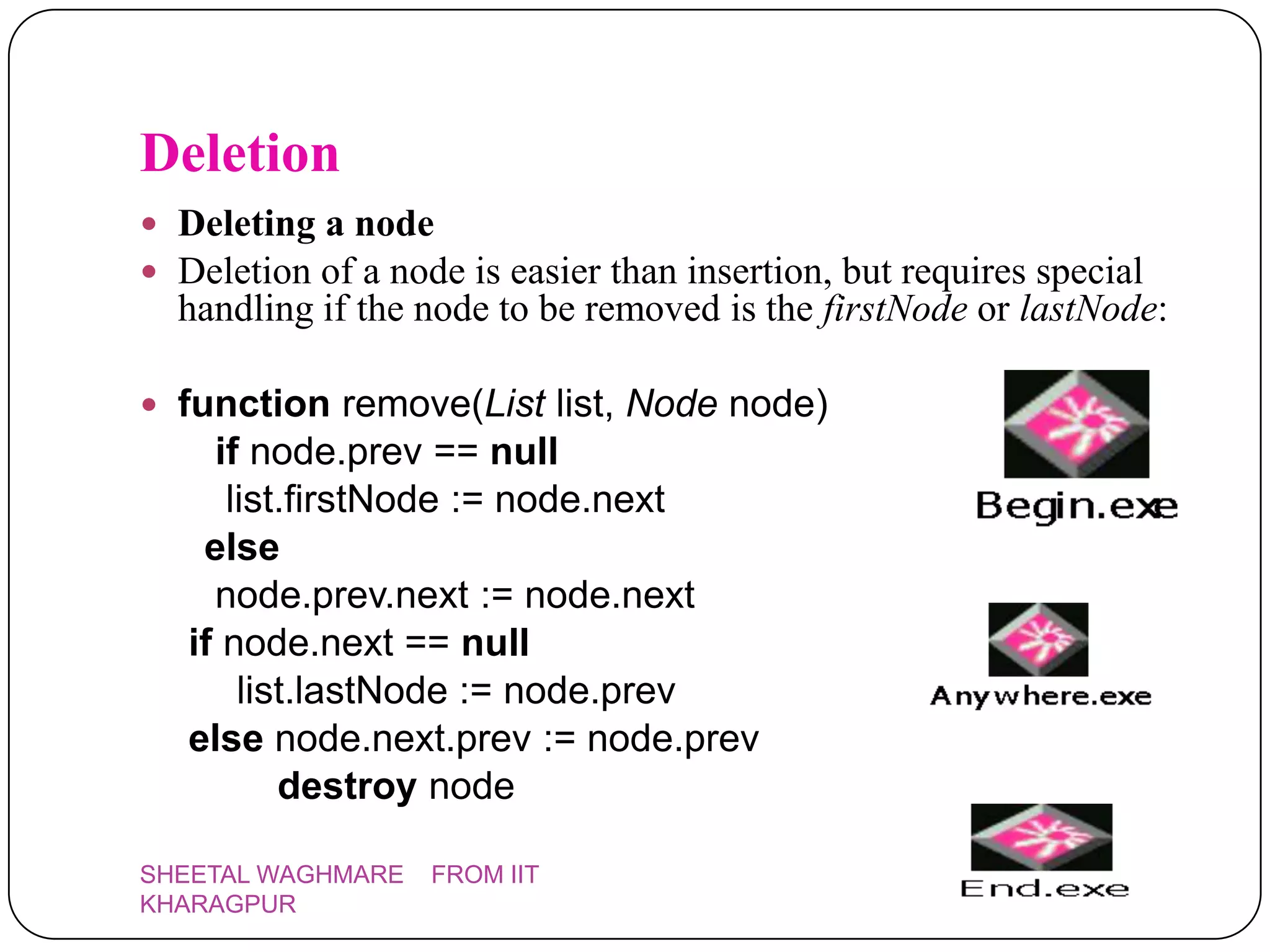 Deletion
 Deleting a node
 Deletion of a node is easier than insertion, but requires special
  handling if the node to be removed is the firstNode or lastNode:

 function remove(List list, Node node)
     if node.prev == null
      list.firstNode := node.next
    else
     node.prev.next := node.next
   if node.next == null
       list.lastNode := node.prev
   else node.next.prev := node.prev
          destroy node

SHEETAL WAGHMARE   FROM IIT
KHARAGPUR
 