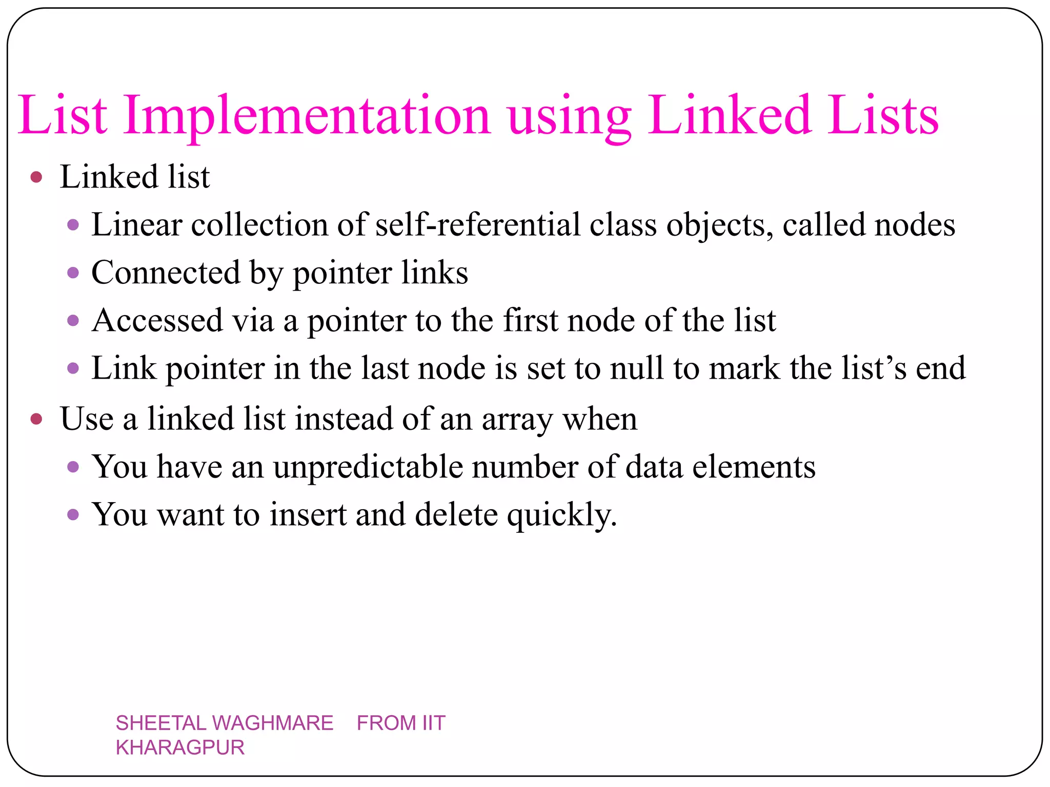 List Implementation using Linked Lists
 Linked list
   Linear collection of self-referential class objects, called nodes
   Connected by pointer links
   Accessed via a pointer to the first node of the list
   Link pointer in the last node is set to null to mark the list’s end
 Use a linked list instead of an array when
   You have an unpredictable number of data elements
   You want to insert and delete quickly.




      SHEETAL WAGHMARE   FROM IIT
      KHARAGPUR
 