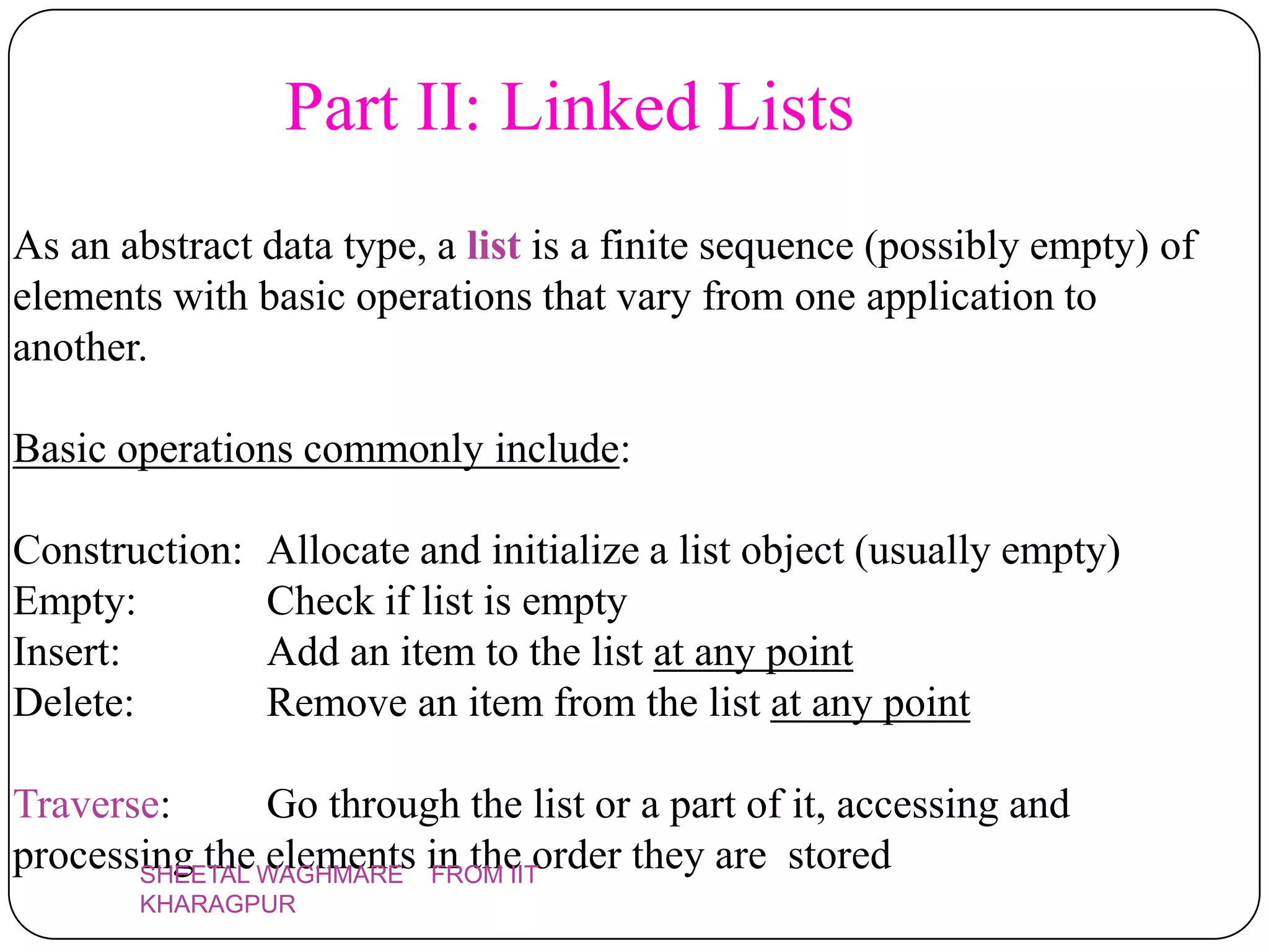 Part II: Linked Lists
As an abstract data type, a list is a finite sequence (possibly empty) of
elements with basic operations that vary from one application to
another.

Basic operations commonly include:

Construction:   Allocate and initialize a list object (usually empty)
Empty:          Check if list is empty
Insert:         Add an item to the list at any point
Delete:         Remove an item from the list at any point

Traverse:      Go through the list or a part of it, accessing and
processing theWAGHMARE in the order they are stored
       SHEETAL
               elements FROM IIT
       KHARAGPUR
 
