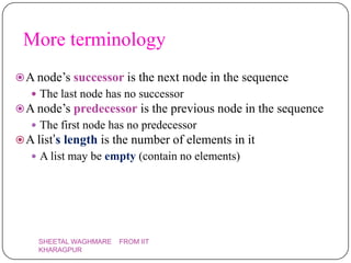 More terminology
 A node’s successor is the next node in the sequence
    The last node has no successor
 A node’s predecessor is the previous node in the sequence
    The first node has no predecessor
 A list’s length is the number of elements in it
    A list may be empty (contain no elements)




    SHEETAL WAGHMARE   FROM IIT
    KHARAGPUR
 