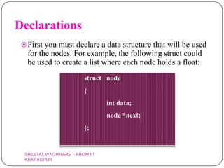 Declarations
  First you must declare a data structure that will be used
   for the nodes. For example, the following struct could
   be used to create a list where each node holds a float:




  SHEETAL WAGHMARE   FROM IIT
  KHARAGPUR
 