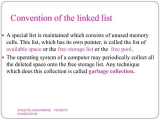 Convention of the linked list
 A special list is maintained which consists of unused memory
  cells. This list, which has its own pointer, is called the list of
  available space or the free storage list or the free pool.
 The operating system of a computer may periodically collect all
  the deleted space onto the free storage list. Any technique
  which does this collection is called garbage collection.




       SHEETAL WAGHMARE   FROM IIT
       KHARAGPUR
 