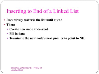 Inserting to End of a Linked List
 Recursively traverse the list until at end
 Then:
   Create new node at current
   Fill in data
   Terminate the new node’s next pointer to point to NIL




     SHEETAL WAGHMARE   FROM IIT
     KHARAGPUR
 