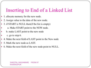 Inserting to End of a Linked List
 1. allocate memory for the new node.
 2. Assign value to the data of the new node.
 3. if START is NULL then(if the list is empty)
       a. Make START point to the NEW node.
      b. make LAST point to the new node
      c. go to step 6.
   4. Make the next field of LAST point to the New node
   5. Mark the new node as LAST.
   6. Make the next field of the new node point to NULL.




          SHEETAL WAGHMARE    FROM IIT
          KHARAGPUR
 