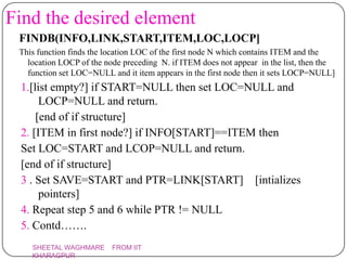 Find the desired element
 FINDB(INFO,LINK,START,ITEM,LOC,LOCP]
 This function finds the location LOC of the first node N which contains ITEM and the
   location LOCP of the node preceding N. if ITEM does not appear in the list, then the
   function set LOC=NULL and it item appears in the first node then it sets LOCP=NULL]
 1.[list empty?] if START=NULL then set LOC=NULL and
      LOCP=NULL and return.
     [end of if structure]
 2. [ITEM in first node?] if INFO[START]==ITEM then
 Set LOC=START and LCOP=NULL and return.
 [end of if structure]
 3 . Set SAVE=START and PTR=LINK[START] [intializes
      pointers]
 4. Repeat step 5 and 6 while PTR != NULL
 5. Contd…….
    SHEETAL WAGHMARE      FROM IIT
    KHARAGPUR
 