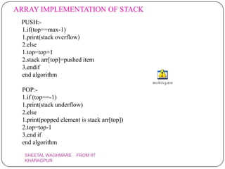 ARRAY IMPLEMENTATION OF STACK
 PUSH:-
 1.if(top==max-1)
 1.print(stack overflow)
 2.else
 1.top=top+1
 2.stack arr[top]=pushed item
 3.endif
 end algorithm

 POP:-
 1.if (top==-1)
 1.print(stack underflow)
 2.else
 1.print(popped element is stack arr[top])
 2.top=top-1
 3.end if
 end algorithm
  SHEETAL WAGHMARE     FROM IIT
  KHARAGPUR
 