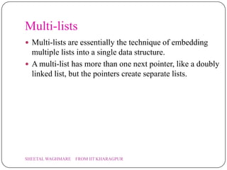 Multi-lists
 Multi-lists are essentially the technique of embedding
  multiple lists into a single data structure.
 A multi-list has more than one next pointer, like a doubly
  linked list, but the pointers create separate lists.




SHEETAL WAGHMARE   FROM IIT KHARAGPUR
 