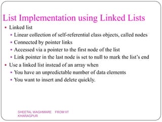 List Implementation using Linked Lists
 Linked list
   Linear collection of self-referential class objects, called nodes
   Connected by pointer links
   Accessed via a pointer to the first node of the list
   Link pointer in the last node is set to null to mark the list’s end
 Use a linked list instead of an array when
   You have an unpredictable number of data elements
   You want to insert and delete quickly.




      SHEETAL WAGHMARE   FROM IIT
      KHARAGPUR
 