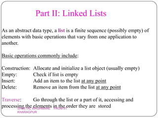 Part II: Linked Lists
As an abstract data type, a list is a finite sequence (possibly empty) of
elements with basic operations that vary from one application to
another.

Basic operations commonly include:

Construction:   Allocate and initialize a list object (usually empty)
Empty:          Check if list is empty
Insert:         Add an item to the list at any point
Delete:         Remove an item from the list at any point

Traverse:      Go through the list or a part of it, accessing and
processing theWAGHMARE in the order they are stored
       SHEETAL
               elements FROM IIT
       KHARAGPUR
 