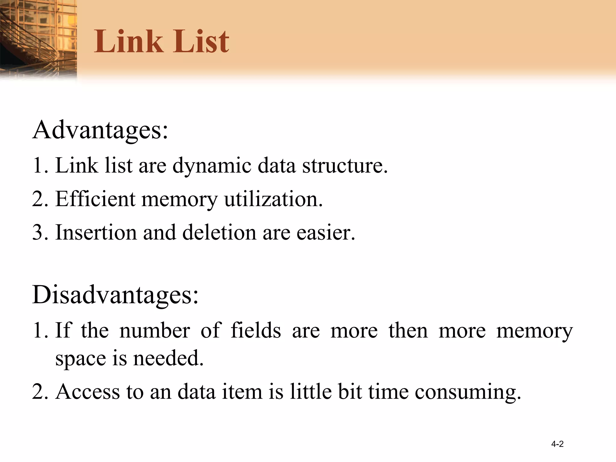 4-2
Link List
Advantages:
1. Link list are dynamic data structure.
2. Efficient memory utilization.
3. Insertion and deletion are easier.
Disadvantages:
1. If the number of fields are more then more memory
space is needed.
2. Access to an data item is little bit time consuming.
 