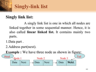 4-3
Singly-link list
Singly link list:
A singly link list is one in which all nodes are
linked together in some sequential manner. Hence, it is
also called linear linked list. It contains mainly two
parts.
1.Data part .
2.Address part(next).
Example : We have three node as shown in figure:
Data DataDataNext Next Next
Node 1 Node 2 Node 3
NULL
Head Tail
 