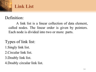 1-1
Link List
Definition:
A link list is a linear collection of data element,
called nodes. The linear order is given by pointers.
Each node is divided into two or more parts.
Types of link list:
1.Singly link list.
2.Circular link list.
3.Doubly link list.
4.Doubly circular link list.
 