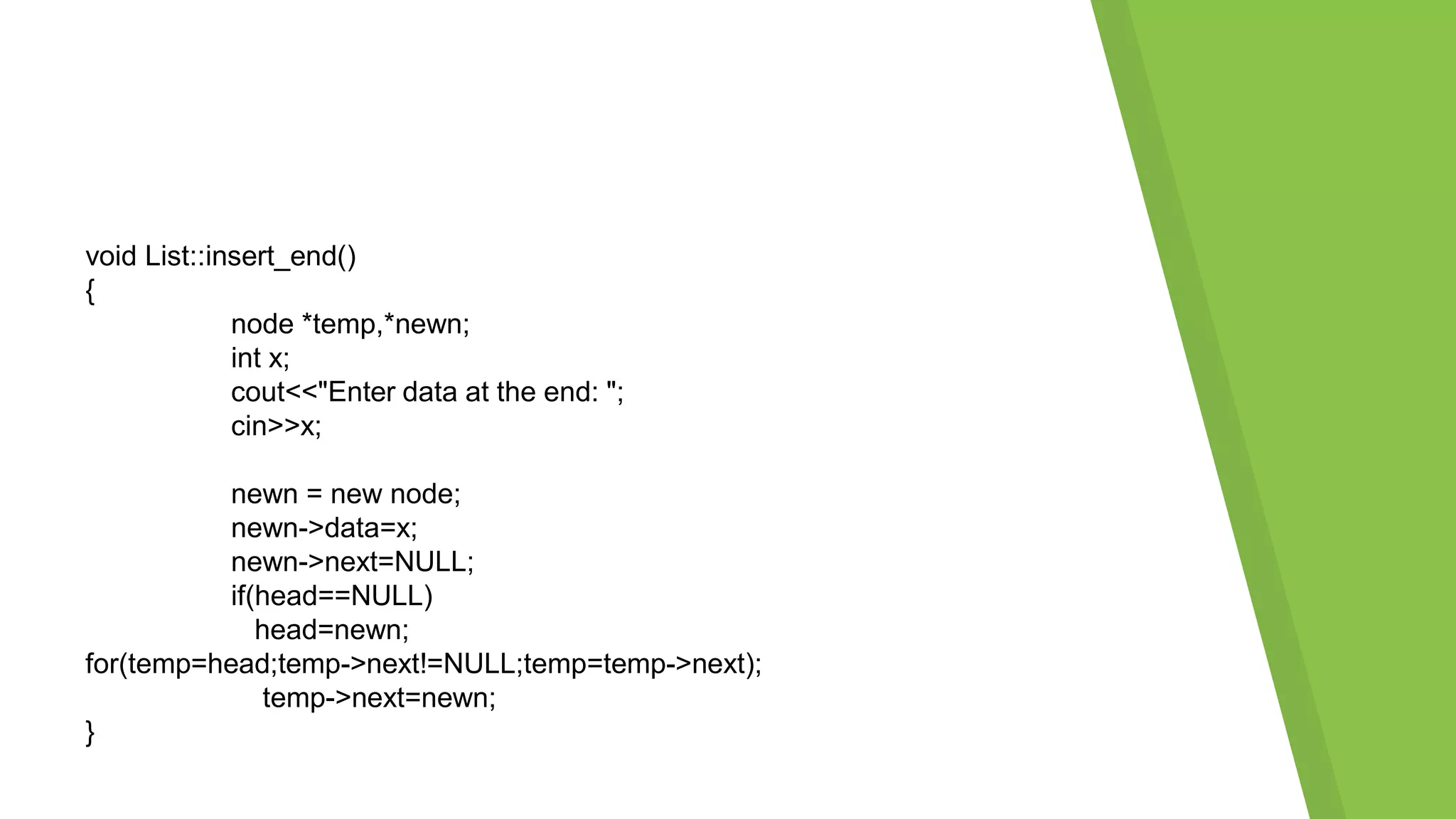 void List::insert_end()
{
node *temp,*newn;
int x;
cout<<"Enter data at the end: ";
cin>>x;
newn = new node;
newn->data=x;
newn->next=NULL;
if(head==NULL)
head=newn;
for(temp=head;temp->next!=NULL;temp=temp->next);
temp->next=newn;
}
 