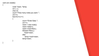 void List::create()
{
node *newn, *temp;
int n, v,i;
char ch;
cout<<"How many notes you want: ";
cin>>n;
for(i=0;i<n;i++)
{
cout<<"Enter Data: ";
cin>>v;
newn = new node();
newn->data=v;
newn->next=NULL;
if(head==NULL)
head=newn;
else
temp->next=newn;
temp=newn;
}
}
 