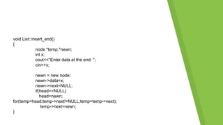 void List::insert_end()
{
node *temp,*newn;
int x;
cout<<"Enter data at the end: ";
cin>>x;
newn = new node;
newn->data=x;
newn->next=NULL;
if(head==NULL)
head=newn;
for(temp=head;temp->next!=NULL;temp=temp->next);
temp->next=newn;
}
 