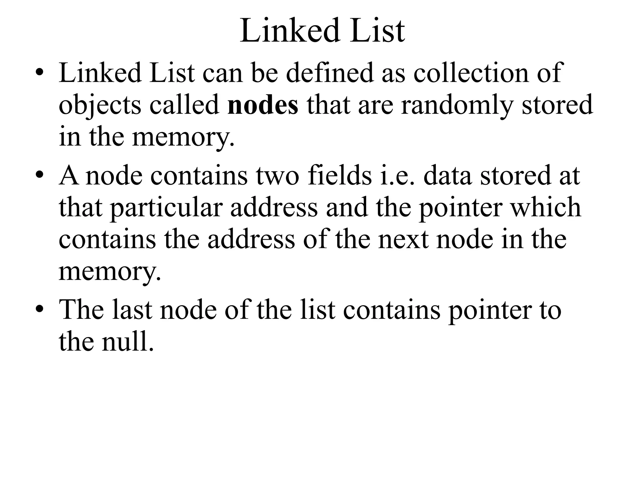 Linked List
• Linked List can be defined as collection of
objects called nodes that are randomly stored
in the memory.
• A node contains two fields i.e. data stored at
that particular address and the pointer which
contains the address of the next node in the
memory.
• The last node of the list contains pointer to
the null.
 