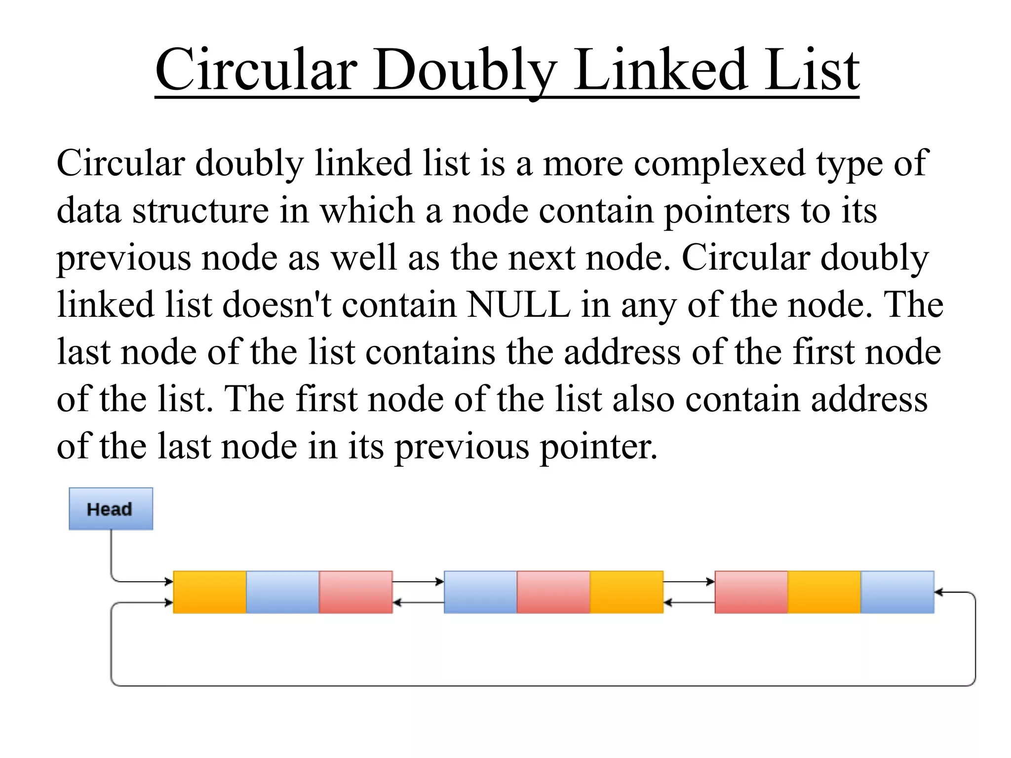 Circular Doubly Linked List
Circular doubly linked list is a more complexed type of
data structure in which a node contain pointers to its
previous node as well as the next node. Circular doubly
linked list doesn't contain NULL in any of the node. The
last node of the list contains the address of the first node
of the list. The first node of the list also contain address
of the last node in its previous pointer.
 