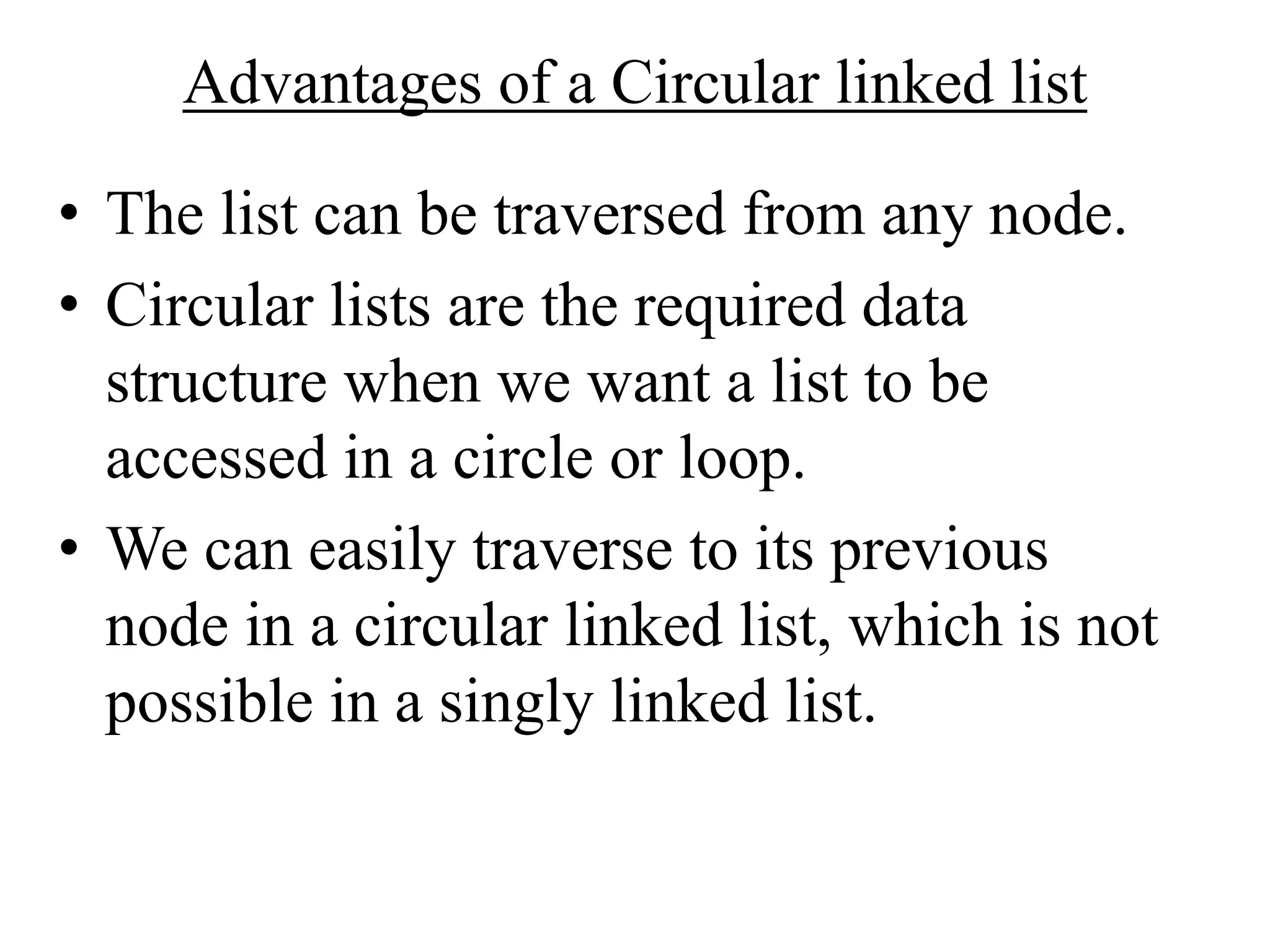 Advantages of a Circular linked list
• The list can be traversed from any node.
• Circular lists are the required data
structure when we want a list to be
accessed in a circle or loop.
• We can easily traverse to its previous
node in a circular linked list, which is not
possible in a singly linked list.
 