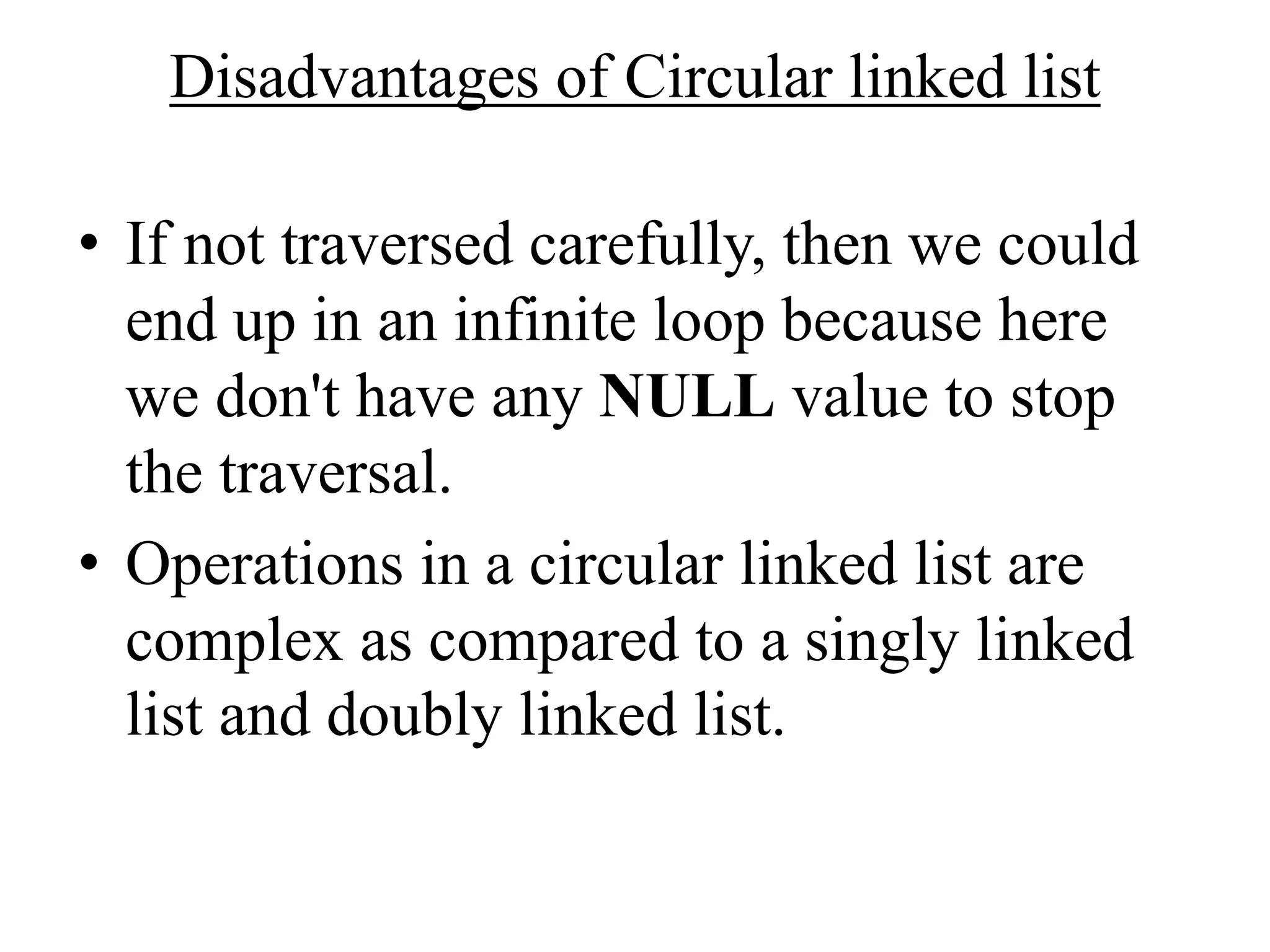 Disadvantages of Circular linked list
• If not traversed carefully, then we could
end up in an infinite loop because here
we don't have any NULL value to stop
the traversal.
• Operations in a circular linked list are
complex as compared to a singly linked
list and doubly linked list.
 